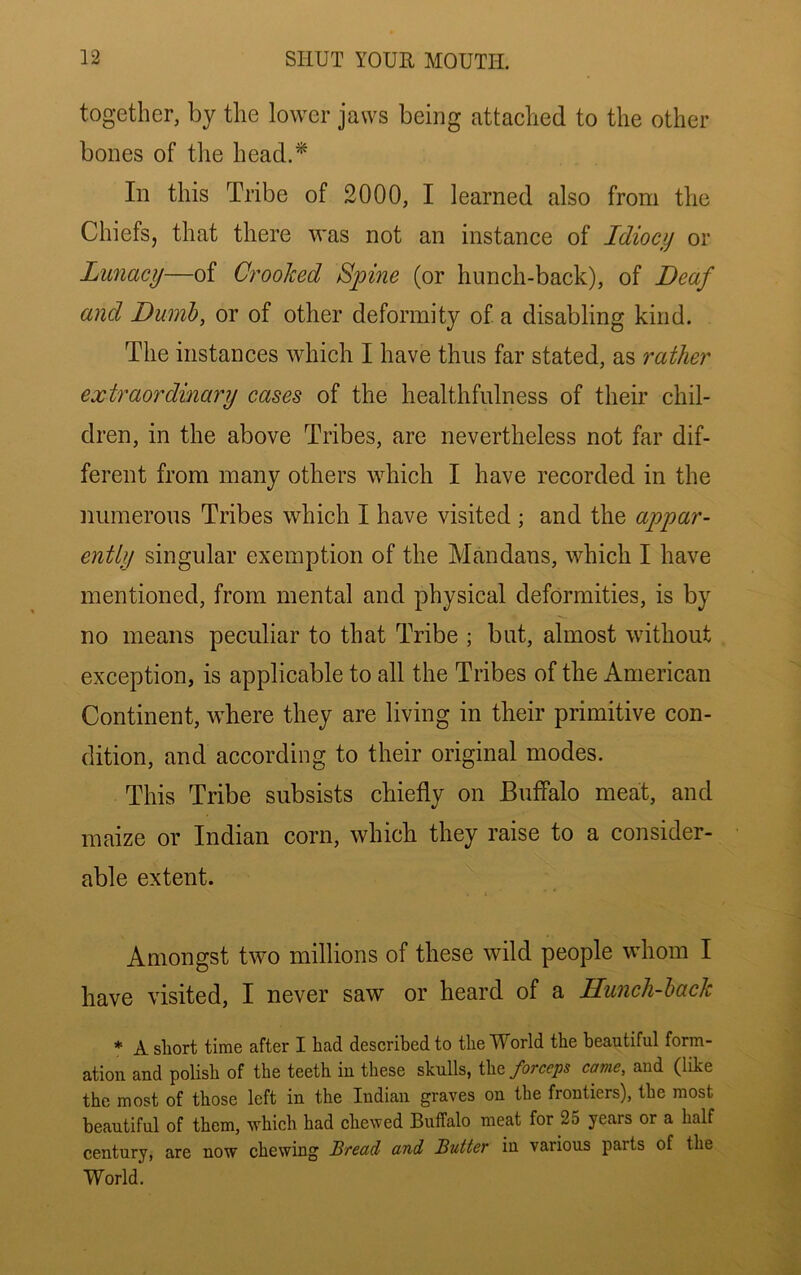 together, by the lower jaws being attached to the other bones of the head.* In this Tribe of 2000, I learned also from the Chiefs, that there was not an instance of Idiocy or Lunacy—of Crooked Spine (or hnnch-back), of Deaf and Dumb, or of other deformity of a disabling kind. The instances which I have thus far stated, as rather extraordinary cases of the healthfulness of their chil- dren, in the above Tribes, are nevertheless not far dif- ferent from many others which I have recorded in the numerous Tribes which I have visited ; and the appar- ently singular exemption of the Mandans, which I have mentioned, from mental and physical deformities, is by no means peculiar to that Tribe ; but, almost without exception, is applicable to all the Tribes of the American Continent, where they are living in their primitive con- dition, and according to their original modes. This Tribe subsists chiefly on Buffalo meat, and maize or Indian corn, which they raise to a consider- able extent. Amongst two millions of these wild people whom I have visited, I never saw or heard of a Hunch-hack * A short time after I had described to the World the beautiful form- ation and polish of the teeth in these skulls, the forceps came, and (like the most of those left in the Indian graves on the frontiers), the most beautiful of them, which had chewed Buffalo meat for 25 years or a half century, are now chewing Bread and Butter in various parts of the World.