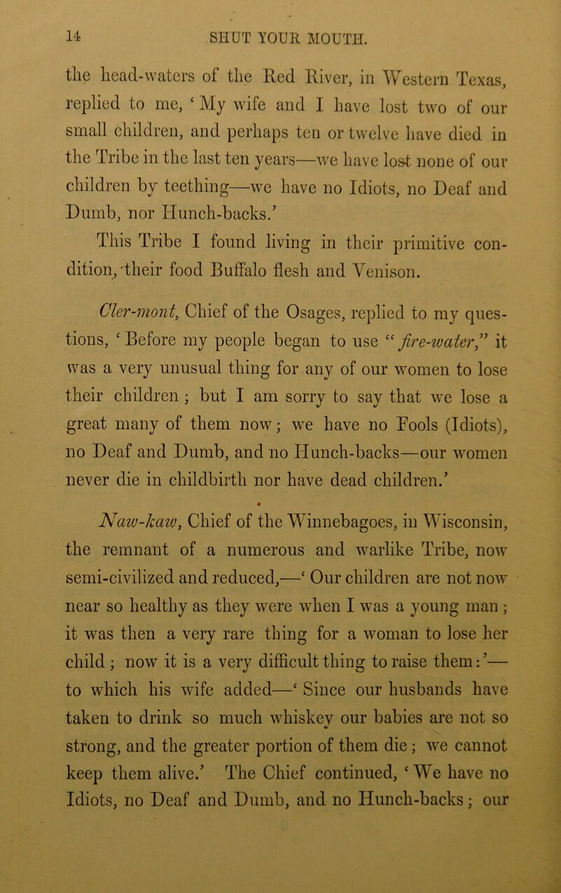 the head-waters of the Red River, in Western Texas, replied to me, ‘ My wife and I have lost two of our small children, and perhaps ten or twelve have died in the Tribe in the last ten years—we have lost, none of our children by teething—we have no Idiots, no Deaf and Dumb, nor Hunch-backs.’ This Tribe I found living in their primitive con- dition,'their food Buffalo flesh and Venison. Cler-mont, Chief of the Osages, replied to my ques- tions, ‘Before my people began to use ''fire-water'' it was a very unusual thing for any of our women to lose their children ; but I am sorry to say that we lose a great many of them now; we have no Bools (Idiots), no Deaf and Dumb, and no Hunch-backs—our women never die in childbirth nor have dead children.’ Naiv-kaw, Chief of the Winnebagoes, in Wisconsin, the remnant of a numerous and M^arlike Tribe, now semi-civilized and reduced,—‘ Our children are not now near so healthy as they were when I was a young man; it was then a very rare thing for a woman to lose her child ; now it is a very difficult thing to raise them:’— to which his wife added—‘ Since our husbands have taken to drink so much whiskey our babies are not so strong, and the greater portion of them die; we cannot keep them alive.’ The Chief continued, ‘ We have no Idiots, no Deaf and Dumb, and no Hunch-backs; our