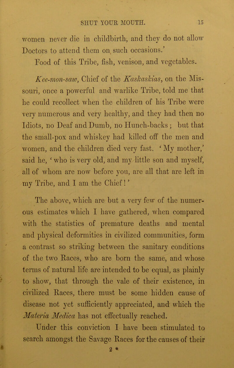 women never die in cliildbirtli, and they do not allow Doctors to attend them on such occasions.’ Pood of this Tribe, fish, venison, and vegetables. Kee-mon-saw, Chief of the KaskasJcias, on the Mis- souri, once a powerful and warlike Tribe, told me that he could recollect when the children of his Tribe were very numerous and very healthy, and they had then no Idiots, no Deaf and Dumb, no Hunch-backs ; but that the small-pox and whiskey had killed off the men and women, and the children died very fast. ‘ My mother,’ said he, ‘ who is very old, and my little son and myself, all of whom are now before you, are all that are left in my Tribe, and I am the Chief! ’ The above, which are but a very few of the numer- ous estimates which I have gathered, when compared with the statistics of premature deaths and mental and physical deformities in civilized communities, form a contrast so striking between the sanitary conditions of the two Races, who are born the same, and whose terms of natural life are intended to be equal, as plainly to show, that through the vale of their existence, in civilized Races, there must be some hidden cause of disease not yet sufficiently appreciated, and which the Materia Medica has not effectually reached. Under this conviction I have been stimulated to search amongst the Savage Races for the causes of their