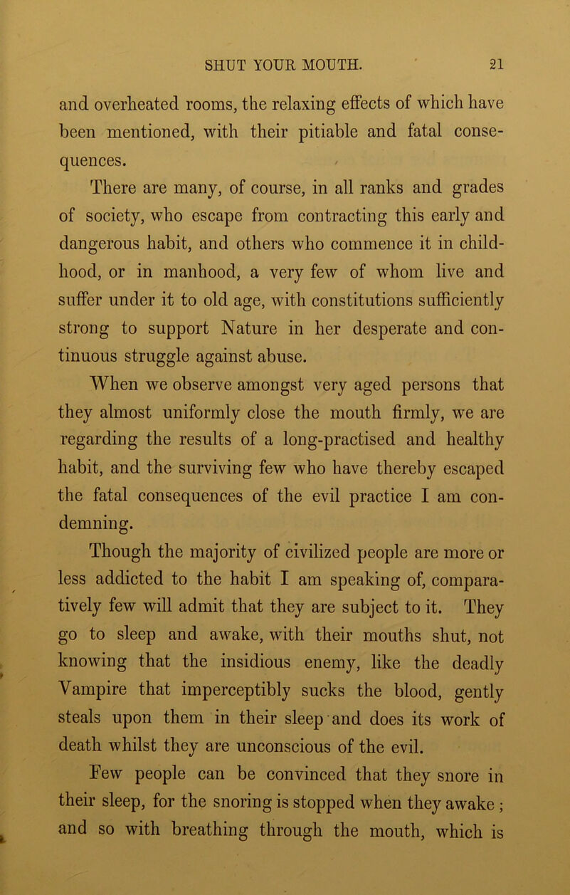 and overheated rooms, the relaxing effects of which have been mentioned, with their pitiable and fatal conse- quences. There are many, of course, in all ranks and grades of society, who escape from contracting this early and dangerous habit, and others who commence it in child- hood, or in manhood, a very few of whom live and suffer under it to old age, with constitutions sufficiently strong to support Nature in her desperate and con- tinuous struggle against abuse. When we observe amongst very aged persons that they almost uniformly close the mouth firmly, we are regarding the results of a long-practised and healthy habit, and the surviving few who have thereby escaped the fatal consequences of the evil practice I am con- demning. Though the majority of civilized people are more or less addicted to the habit I am speaking of, compara- tively few will admit that they are subject to it. They go to sleep and awake, with their mouths shut, not knowing that the insidious enemy, like the deadly Vampire that imperceptibly sucks the blood, gently steals upon them in their sleep and does its work of death whilst they are unconscious of the evil. Tew people can be convinced that they snore in their sleep, for the snoring is stopped when they awake; and so with breathing through the mouth, which is