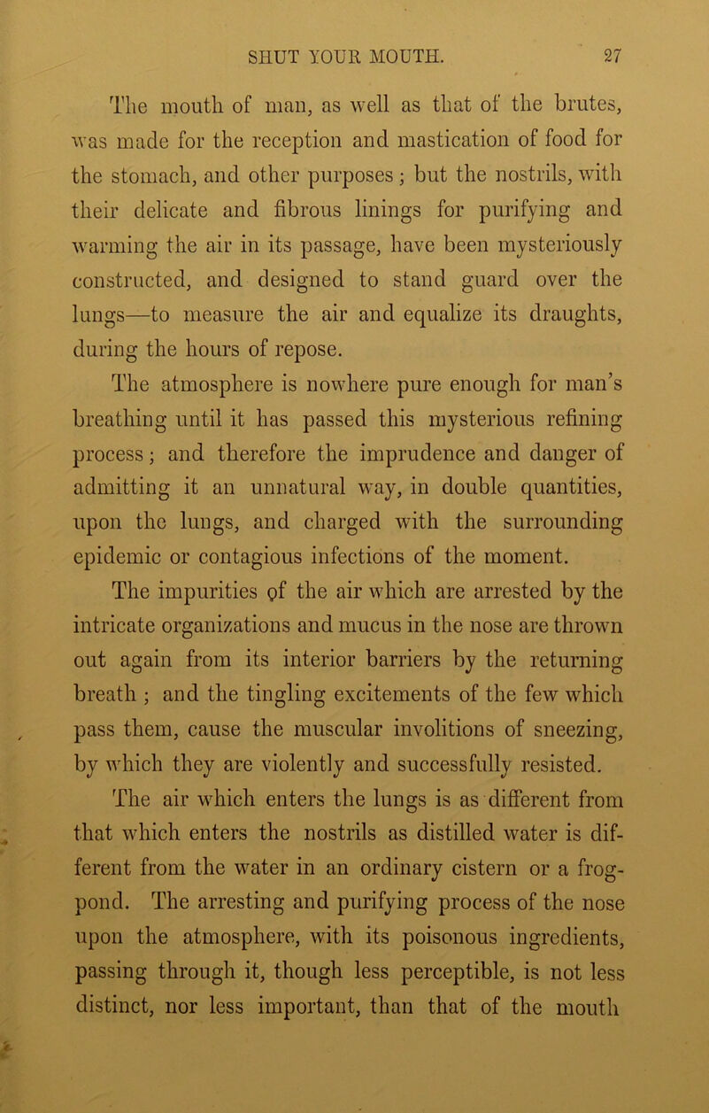 The mouth of man, as well as that of the brutes, was made for the reception and mastication of food for the stomach, and other purposes; but the nostrils, with their delicate and fibrous linings for purifying and warming the air in its passage, have been mysteriously constructed, and designed to stand guard over the lungs—to measure the air and equalize its draughts, during the hours of repose. The atmosphere is nowhere pure enough for man’s breathing until it has passed this mysterious refining process; and therefore the imprudence and danger of admitting it an unnatural way, in double quantities, upon the lungs, and charged with the surrounding epidemic or contagious infections of the moment. The impurities gf the air which are arrested by the intricate organizations and mucus in the nose are thrown out again from its interior barriers by the returning breath ; and the tingling excitements of the few which pass them, cause the muscular involitions of sneezing, by which they are violently and successfully resisted. The air which enters the lungs is as different from that which enters the nostrils as distilled water is dif- ferent from the water in an ordinary cistern or a frog- pond. The arresting and purifying process of the nose upon the atmosphere, with its poisonous ingredients, passing through it, though less perceptible, is not less distinct, nor less important, than that of the mouth