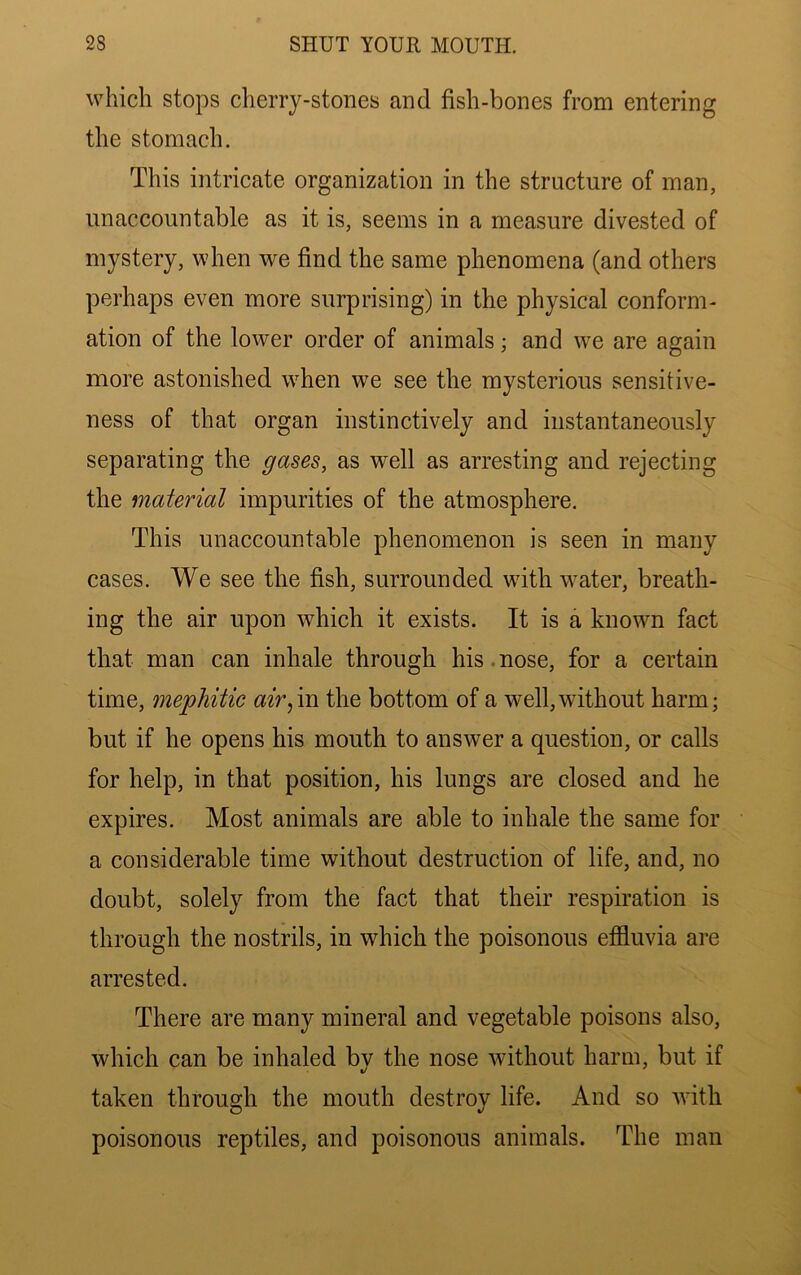 which stops cherry-stones and fish-bones from entering the stomach. This intricate organization in the structure of man, unaccountable as it is, seems in a measure divested of mystery, when we find the same phenomena (and others perhaps even more surprising) in the physical conform- ation of the lower order of animals; and we are again more astonished when we see the mysterious sensitive- ness of that organ instinctively and instantaneously separating the gases, as well as arresting and rejecting the material impurities of the atmosphere. This unaccountable phenomenon is seen in many cases. We see the fish, surrounded with water, breath- ing the air upon which it exists. It is a known fact that man can inhale through his.nose, for a certain time, mephitic air^m the bottom of a well,without harm; but if he opens his mouth to answer a question, or calls for help, in that position, his lungs are closed and he expires. Most animals are able to inhale the same for a considerable time without destruction of life, and, no doubt, solely from the fact that their respiration is through the nostrils, in which the poisonous effluvia are arrested. There are many mineral and vegetable poisons also, which can be inhaled by the nose without harm, but if taken through the mouth destroy life. And so with poisonous reptiles, and poisonous animals. The man
