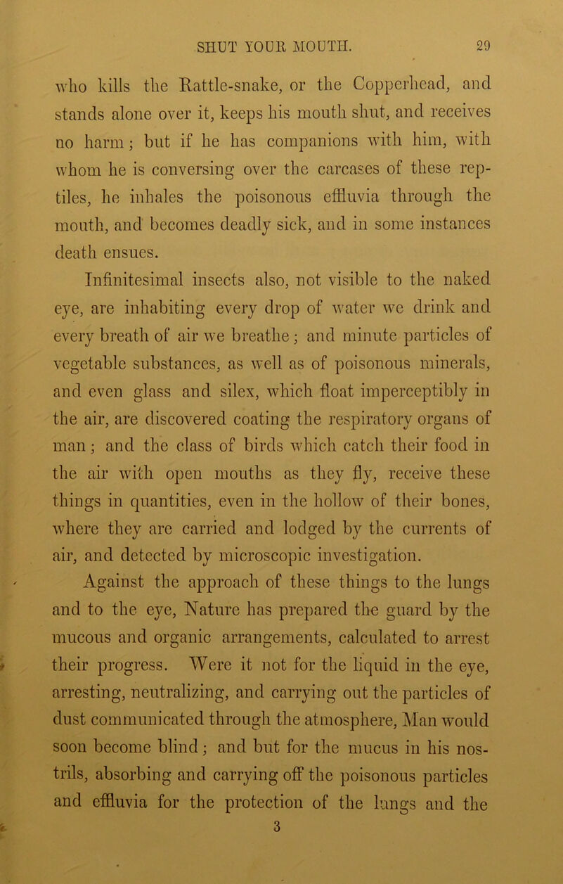 who kills the Rattle-snake, or the Copperhead, and stands alone over it, keeps his mouth shut, and receives no harm; but if he has companions with him, with whom he is conversing over the carcases of these rep- tiles, he inhales the poisonous effluvia through the mouth, and becomes deadly sick, and in some instances death ensues. Infinitesimal insects also, not visible to the naked eye, are inhabiting every drop of Avater we drink and every breath of air we breathe ; and minute particles of vegetable substances, as well as of poisonous minerals, and even glass and silex, which float imperceptibly in the air, are discovered coating the respiratory organs of man; and the class of birds Avhich catch their food in the air with open mouths as they fly, receive these things in quantities, even in the hollow of their bones, where they are carried and lodged by the currents of air, and detected by microscopic investigation. ' Against the approach of these things to the lungs and to the eye. Nature has prepared the guard by the mucous and organic arrangements, calculated to arrest * their progress. Were it not for the liquid in the eye, arresting, neutralizing, and carrying out the particles of dust communicated through the atmosphere, Man Avould soon become blind; and but for the mucus in his nos- trils, absorbing and carrying off the poisonous particles and effluvia for the protection of the lungs and the > 3
