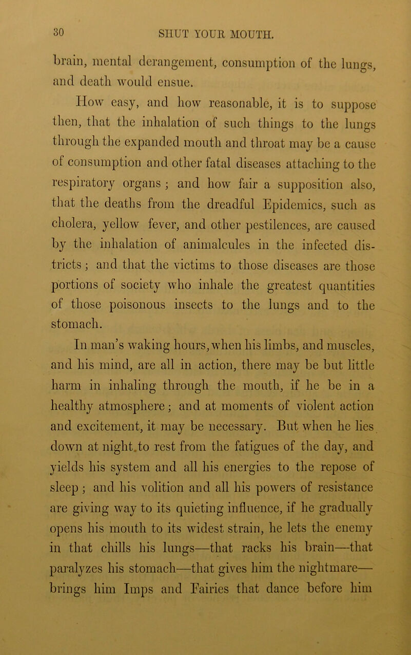 brain, mental derangement, consumption of the lungs, and death would ensue. How easy, and how reasonable, it is to suppose then, that the inhalation of such things to the lungs through the expanded mouth and throat may be a cause of consumption and other fatal diseases attaching to the respiratory organs ; and how fair a supposition also, that the deaths from the dreadful Epidemics, such as cholera, yellow fever, and other pestilences, are caused by the inhalation of animalcules in the infected dis- tricts ; and that the victims to those diseases are those portions of society who inhale the greatest quantities of those poisonous insects to the lungs and to the stomach. In man’s waking hours, when his limbs, and muscles, and his mind, are all in action, there may be but little harm in inhaling through the mouth, if he be in a healthy atmosphere; and at moments of violent action and excitement, it may be necessary. But when he lies down at night.to rest from the fatigues of the day, and yields his system and all his energies to the repose of sleep; and his volition and all his powers of resistance are giving way to its quieting influence, if he gradually opens his mouth to its widest strain, he lets the enemy in that chills his lungs—that I’acks his brain—that pai’alyzes his stomach—that gives him the nightmare— brings him Imps and Eairies that dance before him