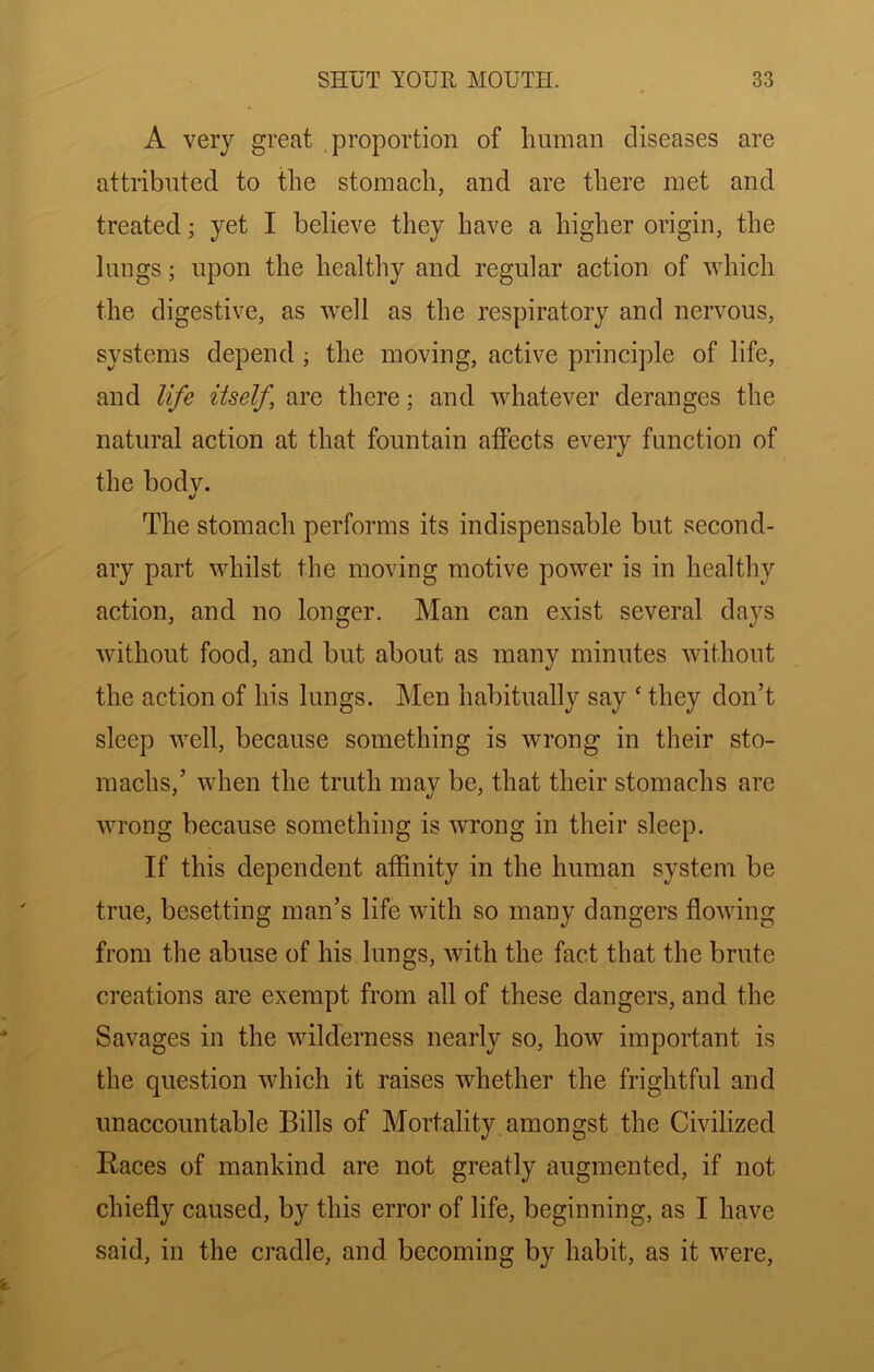 A very great proportion of human diseases are attributed to the stomach, and are there met and treated; yet I believe they have a higher origin, the lungs; upon the healthy and regular action of which the digestive, as well as the respiratory and nervous, systems depend ; the moving, active principle of life, and life itself are there; and whatever deranges the natural action at that fountain affects every function of the bodv. ft/ The stomach performs its indispensable but second- ary part whilst the moving motive power is in healthy action, and no longer. Man can exist several days without food, and but about as many minutes without the action of his lungs. Men habitually say ‘ they don’t sleep well, because something is wrong in their sto- machs,’ when the truth may be, that their stomachs are wrong because something is wrong in their sleep. If this dependent affinity in the human system be true, besetting man’s life with so many dangers flowing from the abuse of his lungs, with the fact that the brute creations are exempt from all of these dangers, and the Savages in the wilderness nearly so, how important is the question which it raises whether the frightful and unaccountable Bills of Mortality amongst the Civilized Races of mankind are not greatly augmented, if not chiefly caused, by this error of life, beginning, as I have said, in the cradle, and becoming by habit, as it were.