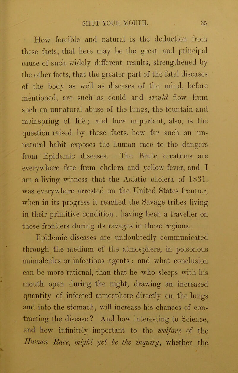 How forcible and natural is the deduction from these facts, that here may be the great and principal cause of such widely different results, strengthened by the other facts, that the greater part of the fatal diseases of the body as well as diseases of the mind, before mentioned, are such as could and would flow from such an unnatural abuse of the lungs, the fountain and mainspring of life; and how important, also, is the question raised by these facts, how far such an un- natural habit exposes the human race to the dangers from Epidemic diseases. The Brute creations are everywhere free from cholera and yellow fever, and I am a living witness that the Asiatic cholera of 1831, was everywhere arrested on the United States frontier, wlien in its progress it reached the Savage tribes living in their primitive condition; having been a traveller on those frontiers during its ravages in those regions. Epidemic diseases are undoubtedly communicated through the medium of the atmosphere, in poisonous animalcules or infectious agents ; and what conclusion can be more rational, than that he who sleeps with his mouth open during the night, drawing an increased quantity of infected atmosphere directly on the lungs and into the stomach, will increase his chances of con- tracting the disease ? And how interesting to Science, and how infinitely important to the welfare of the Human Raee, might yet he the inquiry, whether the