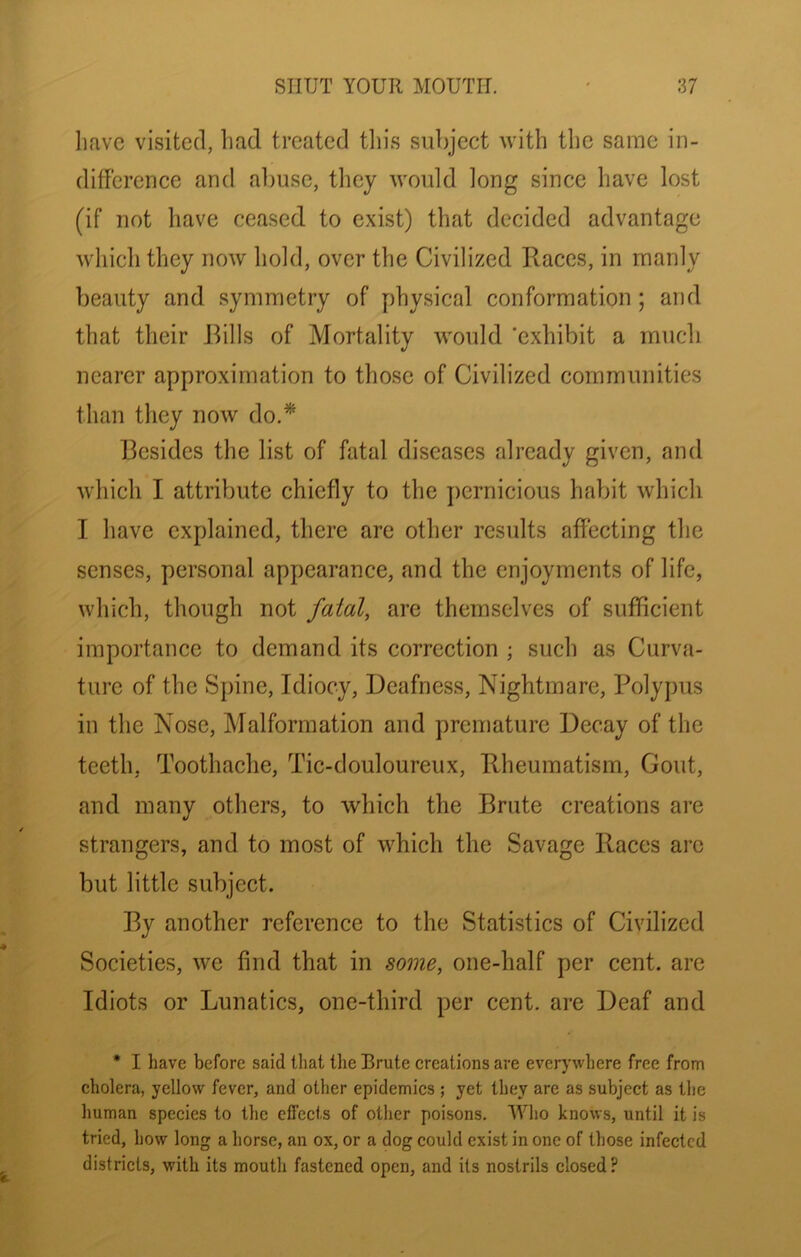 have visited, had treated tliis subject with the same in- difference and al)usc, they would long since have lost (if not have ceased to exist) that decided advantage which they now hold, over the Civilized Races, in manly beauty and symmetry of physical conformation ; and that their Rills of Mortality would ’exhibit a much nearer approximation to those of Civilized communities than they now do.* Resides the list of fatal diseases already given, and which I attribute chiefly to the {)crnicious habit which I have explained, there are other results affecting the senses, personal appearance, and the enjoyments of life, which, though not fatal, are themselves of sufficient importance to demand its correction ; such as Curva- ture of the Spine, Idiocy, Deafness, Nightmare, Polypus in the Nose, Malformation and premature Decay of the teeth, Toothache, Tic-douloureux, Rheumatism, Gout, and many others, to which the Rrute creations are strangers, and to most of which the Savage Races arc but little subject. Ry another reference to the Statistics of Civilized Societies, we find that in some, one-half per cent, are Idiots or Lunatics, one-third per cent, are Deaf and • I have before said that the Brute creations are everywhere free from cholera, yellow fever, and other epidemics ; yet they are as subject as the human species to the effects of other poisons. Who knows, until it is tried, how long a horse, an ox, or a dog could exist in one of those infected districts, with its mouth fastened open, and its nostrils closed ?