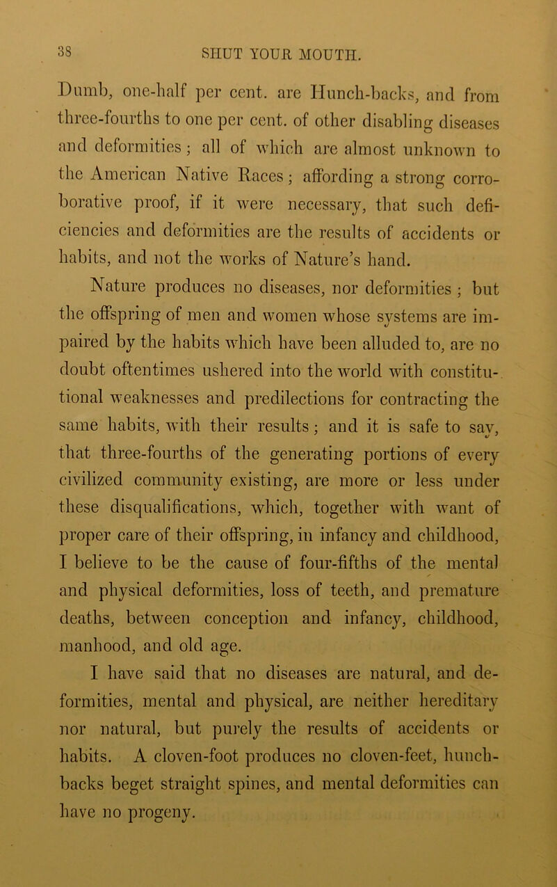 Dumb, one-half per cent, are Hunch-backs, and from three-fourths to one per cent, of other disabling diseases and deformities; all of which are almost unknown to the American Native Races; affording a strong corro- borative proof, if it were necessary, that such defi- ciencies and deformities are the results of accidents or habits, and not the works of Nature’s hand. Nature produces no diseases, nor deformities ; but the offspring of men and women whose systems are im- paired by the habits which have been alluded to, are no doubt oftentimes ushered into the world with constitu- tional weaknesses and predilections for contracting the same habits, with their results: and it is safe to sav, that three-fourths of the generating portions of every civilized community existing, are more or less under these disqualifications, which, together with want of proper care of their offspring, in infancy and childhood, I believe to be the cause of four-fifths of the mental and physical deformities, loss of teeth, and premature deaths, between conception and infancy, childhood, manhood, and old age. I have said that no diseases are natural, and de- formities, mental and physical, are neither hereditary nor natural, but purely the results of accidents or habits. A cloven-foot produces no cloven-feet, hunch- backs beget straight spines, and mental deformities can have no progeny.