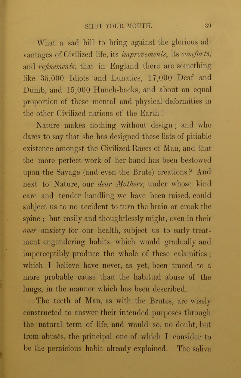 What a sad bill to bring against the glorious ad- vantages of Civilized life, its improvements, its comforts, and refinements, that in England there are something like 35,000 Idiots and Lunatics, 17,000 Deaf and Dumb, and 15,000 Hunch-backs, and about an equal proportion of these mental and physical deformities in the other Civilized nations of the Earth! Nature makes nothing without design ; and who dares to say that she has designed these lists of pitiable existence amongst the Civilized Races of Man, and that the more perfect work of her hand has been bestowed upon the Savage (and even the Brute) creations ? And next to Nature, our dear Mothers, under whose kind care and tender handling we have been raised, could subject us to no accident to turn the brain or crook the spine ; but easily and thoughtlessly might, even in their over anxiety for our health, subject us to early treat- ment engendering habits which would gradually and imperceptibly produce the whole of these calamities; which I believe have never, as yet, been traced to a more probable cause than the habitual abuse of the lungs, in the manner which has been described. The teeth of Man, as with the Brutes, are wisely constructed to answer their intended purposes through the natural term of life, and would so, no doubt, but from abuses, the principal one of which I consider to be the pernicious habit already explained. The saliva