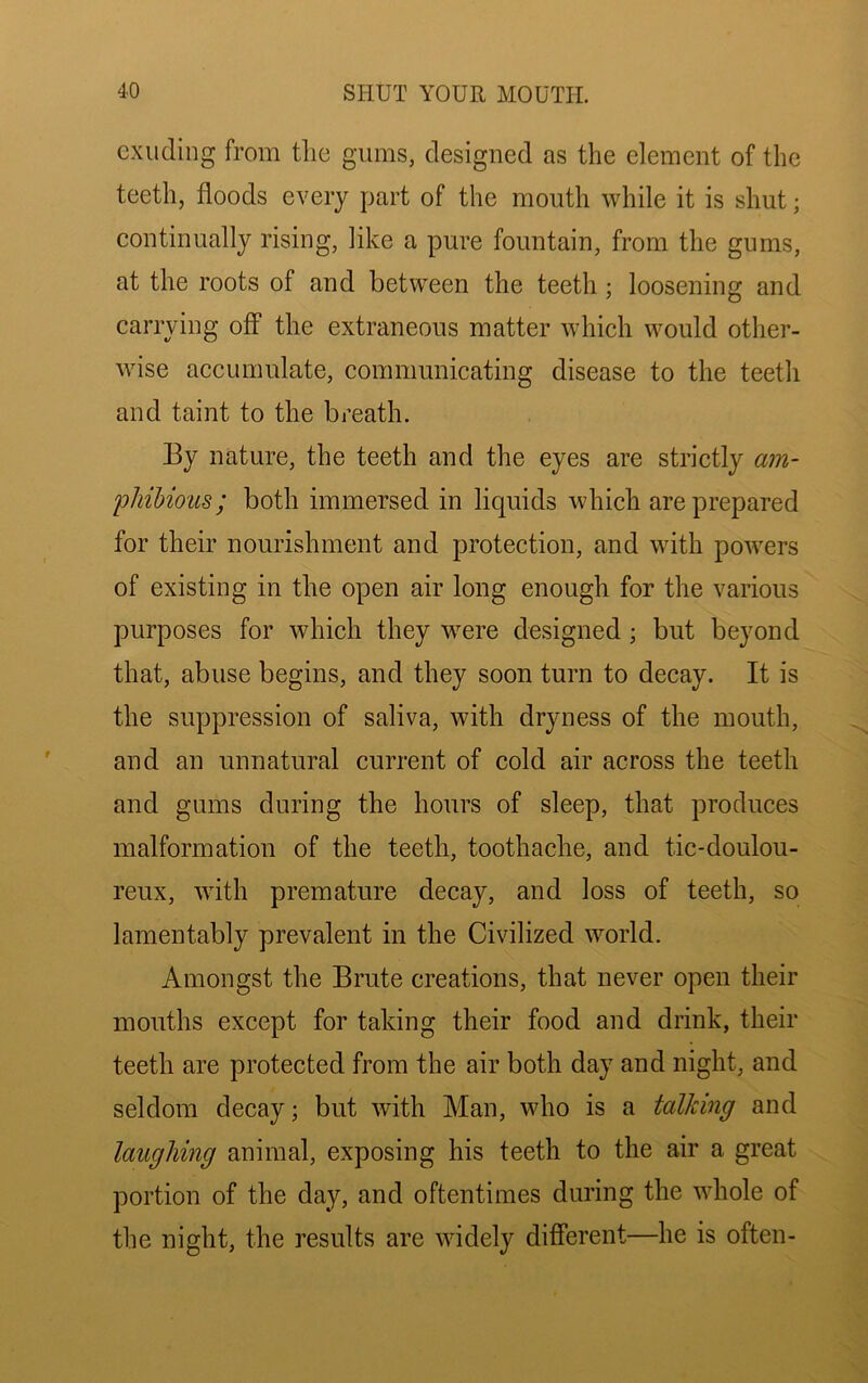 exuding from tlie gums, designed as the element of the teeth, floods every part of the mouth while it is shut; eontinually rising, like a pure fountain, from the gums, at the roots of and between the teeth; loosening and carrying off the extraneous matter which would other- wise accumulate, communicating disease to the teeth and taint to the breath. By nature, the teeth and the eyes are strictly am- phihioiis; both immersed in liquids which are prepared for their nourishment and protection, and with powers of existing in the open air long enough for the various purposes for which they were designed; but beyond that, abuse begins, and they soon turn to decay. It is the suppression of saliva, with dryness of the mouth, and an unnatural current of cold air across the teeth and gums during the hours of sleep, that produces malformation of the teeth, toothache, and tic-doulou- reux, with premature decay, and loss of teeth, so lamentably prevalent in the Civilized world. Amongst the Brute creations, that never open their mouths except for taking their food and drink, their teeth are protected from the air both day and night, and seldom decay; but with Man, who is a talking and laughing animal, exposing his teeth to the air a great portion of the day, and oftentimes during the whole of the night, the results are widely different—he is often-
