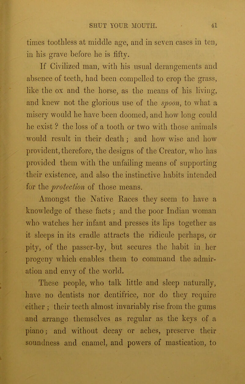 times toothless at middle age, and in seven cases in ten, in his grave before he is fifty. If Civilized man, with his usual derangements and absence of teeth, had been compelled to crop the grass, like the ox and the horse, as the means of his living, and knew not the glorious use of the s^oon, to what a misery would he have been doomed, and how long could he exist ? the loss of a tooth or two with those animals would result in their death ; and how wise and how provident, therefore, the designs of the Creator, who has provided them with the unfailing means of supporting their existence, and also the instinctive habits intended for the protection of those means. Amongst the Native Races they seem to have a knowledge of these facts; and the poor Indian Avoman who Avatches her infant and presses its lips together as it sleeps in its cradle attracts the ridicule perhaps, or pity, of the passer-by, but secures the habit in her progeny Avhich enables them to command the admir- ation and envy of the Avorld. These people, aaRo talk little and sleep naturally, have no dentists nor dentifrice, nor do they require either ; their teeth almost invariably rise from the gums and arrange themselves as regular as the keys of a piano; and without decay or aches, preserve their soundness and enamel, and powers of mastication, to