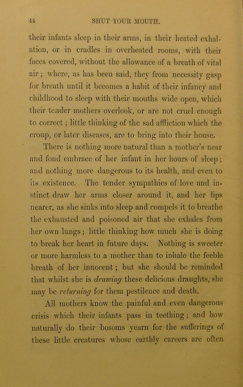 their infants sleep in their arms, in their heated exhal- ation, or in cradles in overheated rooms, with their faces covered, without the allowance of a breath of vital air; where, as has been said, they from necessity gasp for breath until it becomes a habit of their infancy and childhood to sleep with their mouths wide open, which their tender mothers overlook, or are not cruel enough to correct; little thinking of the sad affliction which the croup, or later diseases, are to bring into their house. There is nothing more natural than a mother’s near and fond embrace of her infant in her hours of sleep; and nothing more dangerous to its health, and even to its existence. The tender sympathies of love and in- stinct draw her arms closer around it, and her lips nearer, as she sinks into sleep and compels it to breathe the exhausted and poisoned air that she exhales from her own lungs; little thinking how much she is doing to break her heart in future days. Nothing is sweeter or more harmless to a mother than to inhale the feeble breath of her innocent; but she should be reminded that whilst she is drawing these delicious draughts, she may be returning for them pestilence and death. All mothers know the painful and even dangerous crisis which their infants pass in teething; and how naturally do their bosoms yearn for the sufferings of these little creatures whose earthly careers are often