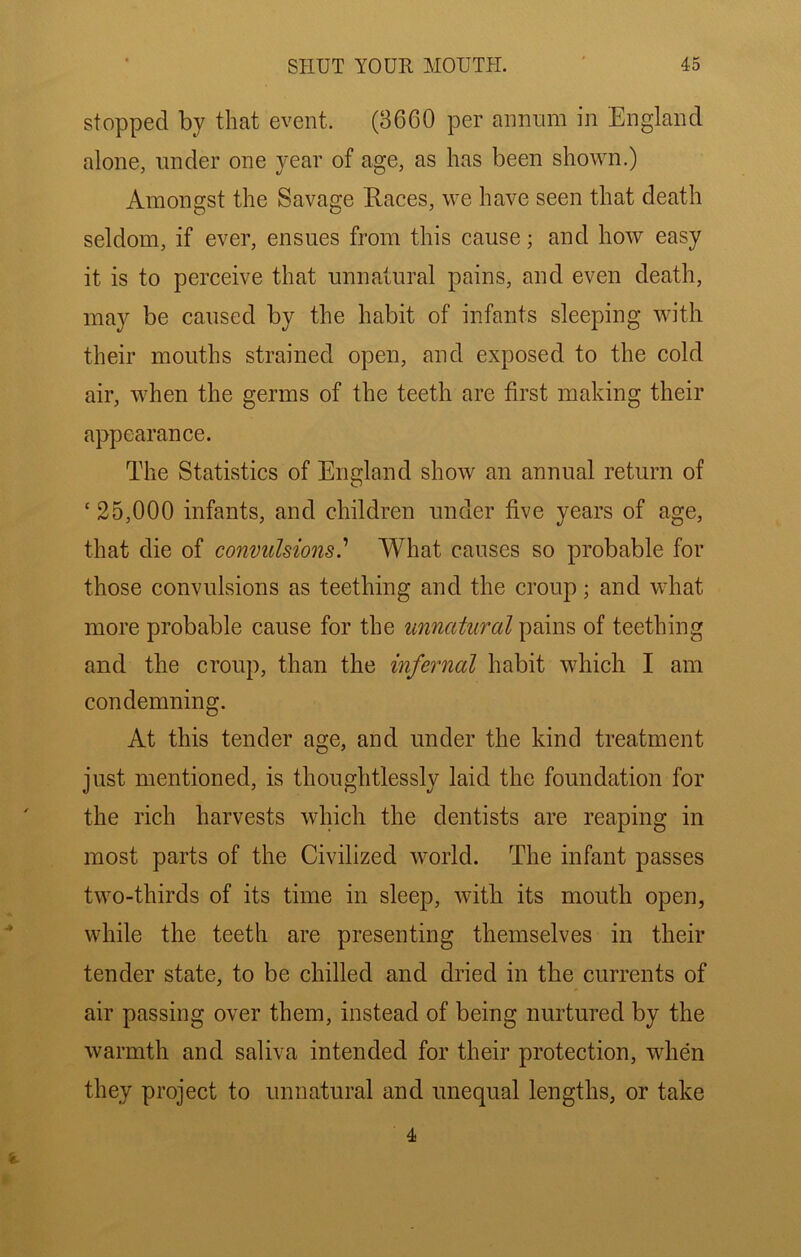 stopped by that event. (8660 per annum in England alone, under one year of age, as has been shown.) Amongst the Savage Races, we have seen that death seldom, if ever, ensues from this cause; and how easy it is to perceive that unnatural pains, and even death, may be caused by the habit of infants sleeping with their mouths strained open, and exposed to the cold air, when the germs of the teeth are first making their appearance. The Statistics of England show an annual return of ‘25,000 infants, and children under five years of age, that die of convulsions.'' What causes so probable for those convulsions as teething and the croup; and what more probable cause for the unnatural pains of teething and the croup, than the infernal habit which I am condemning. At this tender age, and under the kind treatment just mentioned, is thoughtlessly laid the foundation for the rich harvests which the dentists are reaping in most parts of the Civilized world. The infant passes two-thirds of its time in sleep, witb its mouth open, while the teeth are presenting themselves in their tender state, to be chilled and dried in the currents of air passing over them, instead of being nurtured by the warmth and saliva intended for their protection, when they project to unnatural and unequal lengths, or take i. 4
