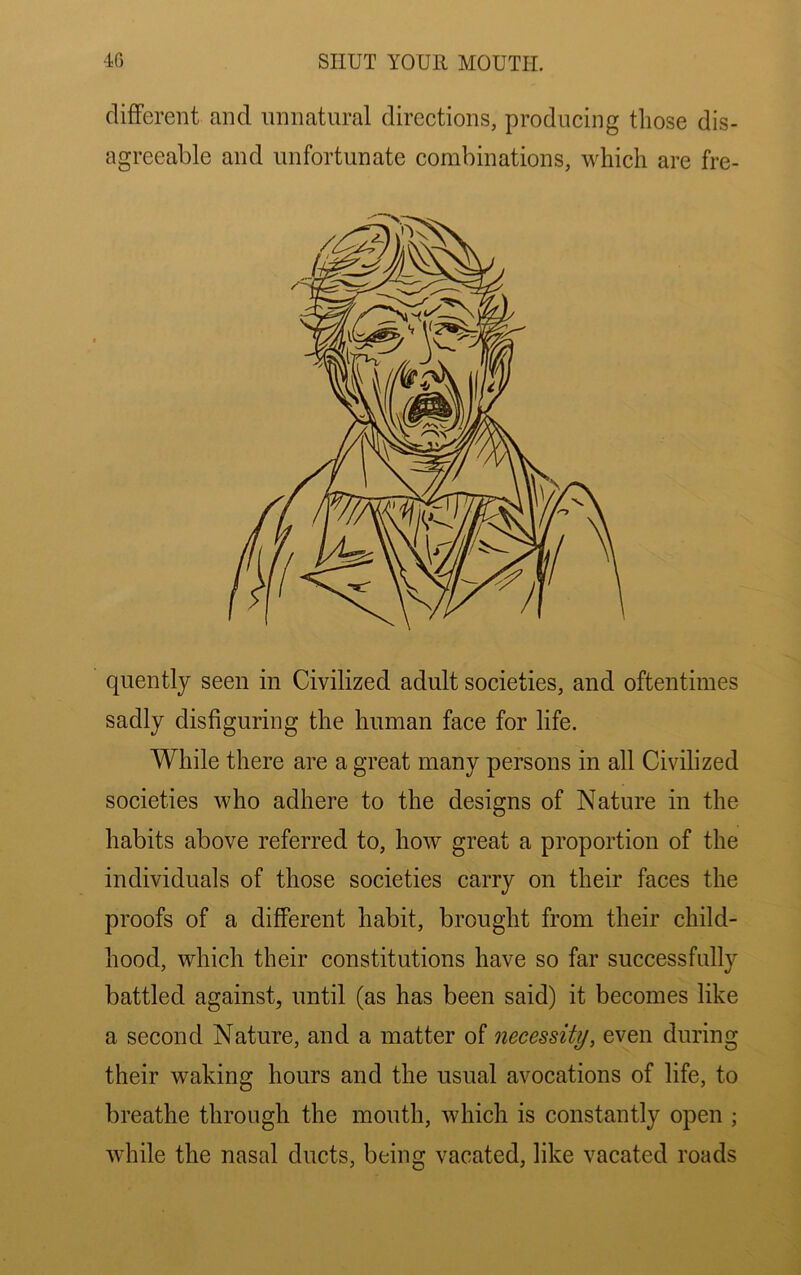 different and unnatural directions, producing those dis- agreeable and unfortunate combinations, which are fre- quently seen in Civilized adult societies, and oftentimes sadly disfiguring the human face for life. While there are a great many persons in all Civilized societies who adhere to the designs of Nature in the habits above referred to, how great a proportion of the individuals of those societies carry on their faces the proofs of a different habit, brought from their child- hood, which their constitutions have so far successfully battled against, until (as has been said) it becomes like a second Nature, and a matter of necessity, even during their waking hours and the usual avocations of life, to breathe through the mouth, which is constantly open ; while the nasal ducts, being vacated, like vacated roads