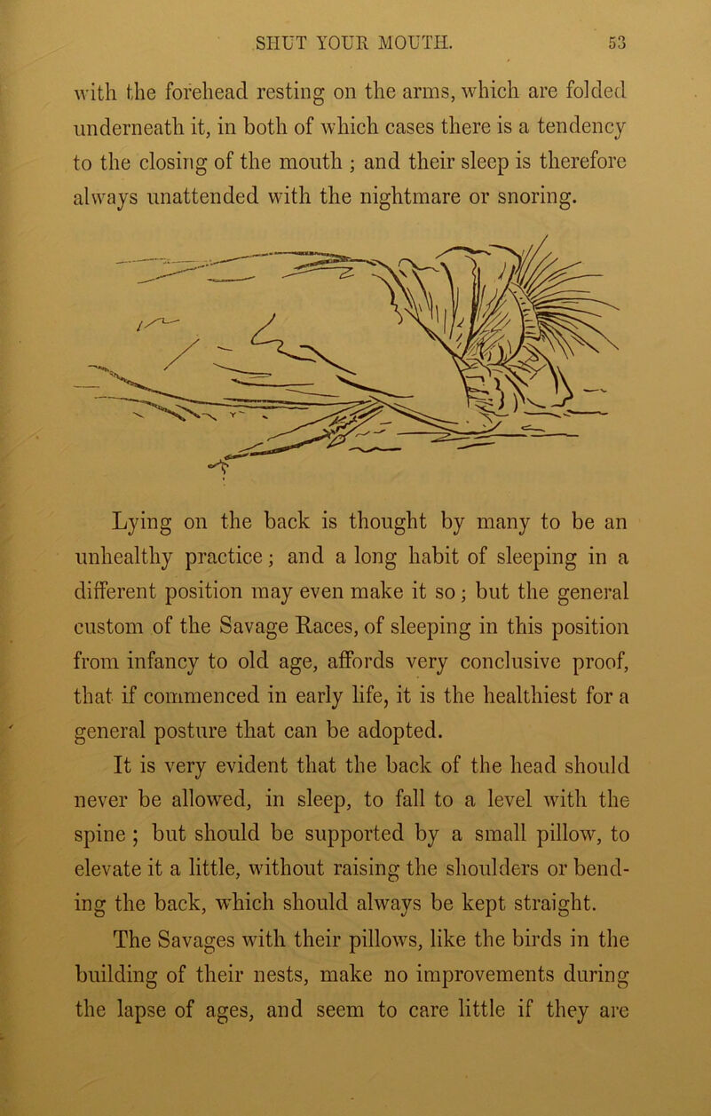 with the forehead resting on the arms, which are folded underneath it, in both of which cases there is a tendency to the closing of the mouth ; and their sleep is therefore always unattended with the nightmare or snoring. Lying on the back is thought by many to be an unhealthy practice; and a long habit of sleeping in a different position may even make it so; but the general custom of the Savage Races, of sleeping in this position from infancy to old age, affords very conclusive proof, that if commenced in early life, it is the healthiest for a general posture that can be adopted. It is very evident that the back of the head should never be allowed, in sleep, to fall to a level with the spine ; but should be supported by a small pillow, to elevate it a little, without raising the shoulders or bend- ing the back, wLich should always be kept straight. The Savages with their pillows, like the birds in the building of their nests, make no improvements during the lapse of ages, and seem to care little if they are