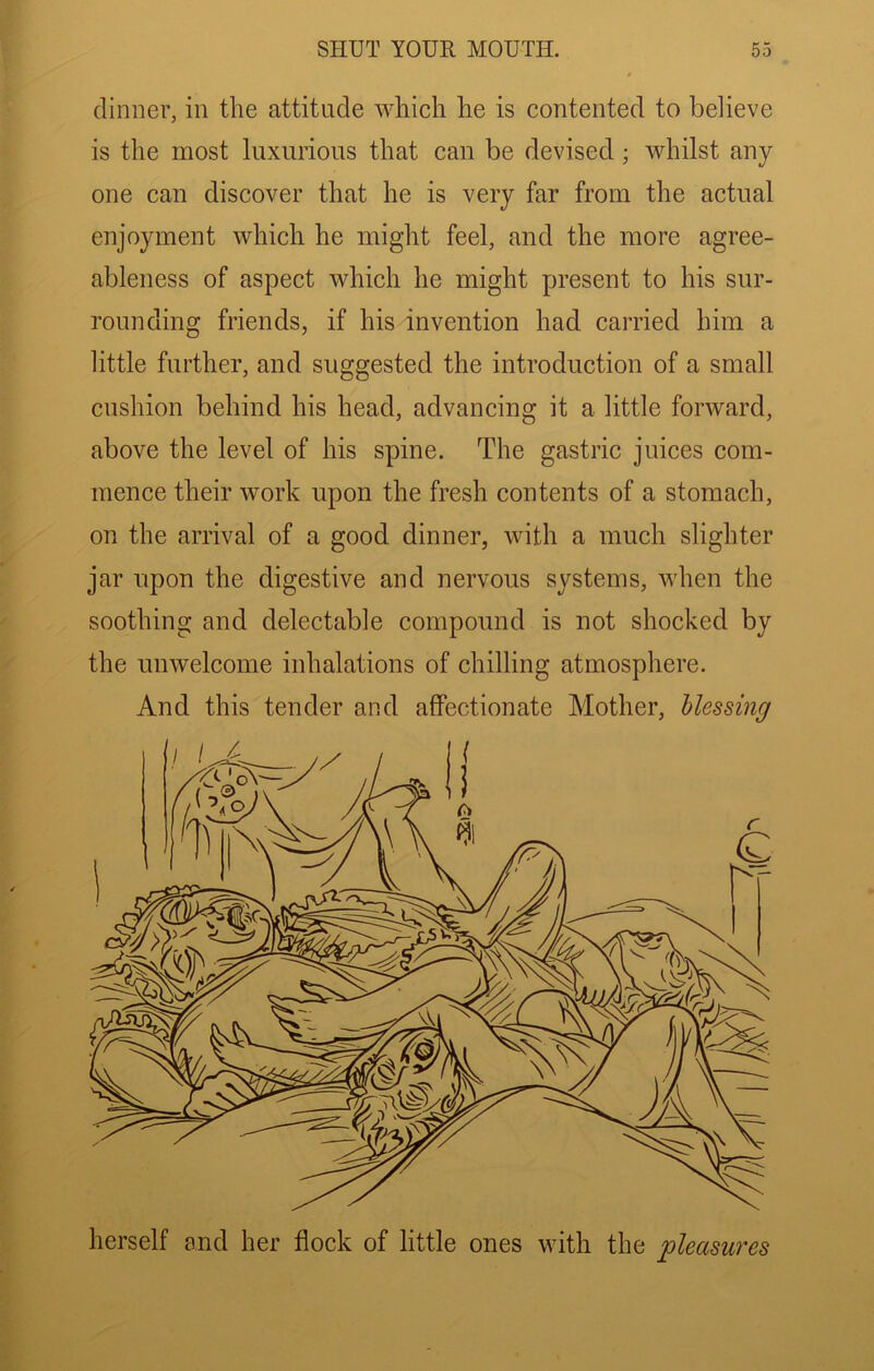 dinner, in the attitude which he is contented to believe is the most luxurious that can be devised; whilst any- one can discover that he is very far from the actual enjoyment which he might feel, and the more agree- ableness of aspect which he might present to his sur- rounding friends, if his invention had carried him a little further, and suggested the introduction of a small cushion behind his head, advancing it a little forward, above the level of his spine. The gastric juices com- mence their work upon the fresh contents of a stomach, on the arrival of a good dinner, with a much slighter jar upon the digestive and nervous systems, when the soothing and delectable compound is not shocked by the unwelcome inhalations of chilling atmosphere. And this tender and affectionate Mother, Messing herself and her flock of little ones with the pleasures