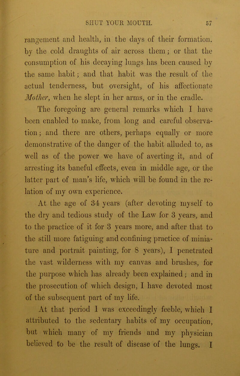 rangement and health, in the clays of their formation, by the cold draughts of air across them; or that the consumption of his decaying lungs has been caused by the same habit; and that habit was the result of the actual tenderness, but oversight, of his affectionate 3Iother, when he slept in her arms, or in the cradle. The foregoing are general remarks which I have been enabled to make, from long and careful observa- tion ; and there are others, perhaps equally or more demonstrative of the danger of the habit alluded to, as well as of the power we have of averting it, and of arresting its baneful effects, even in middle age, or the latter part of man’s life, which will be found in the re- lation of my own experience. At the age of 34 years (after devoting myself to the dry and tedious study of the Law for 3 years, and to the practice of it for 3 years more, and after that to the still more fatiguing and confining practice of minia- ture and portrait painting, for 8 years), I penetrated the vast wilderness with my canvas and brushes, for the purpose which has already been explained; and in the prosecution of which design, I have devoted most of the subsequent part of my life. At that period 1 was exceedingly feeble, which I attributed to the sedentary habits of my occupation, but which many of my friends and my physician believed to be the result of disease of the lungs. I