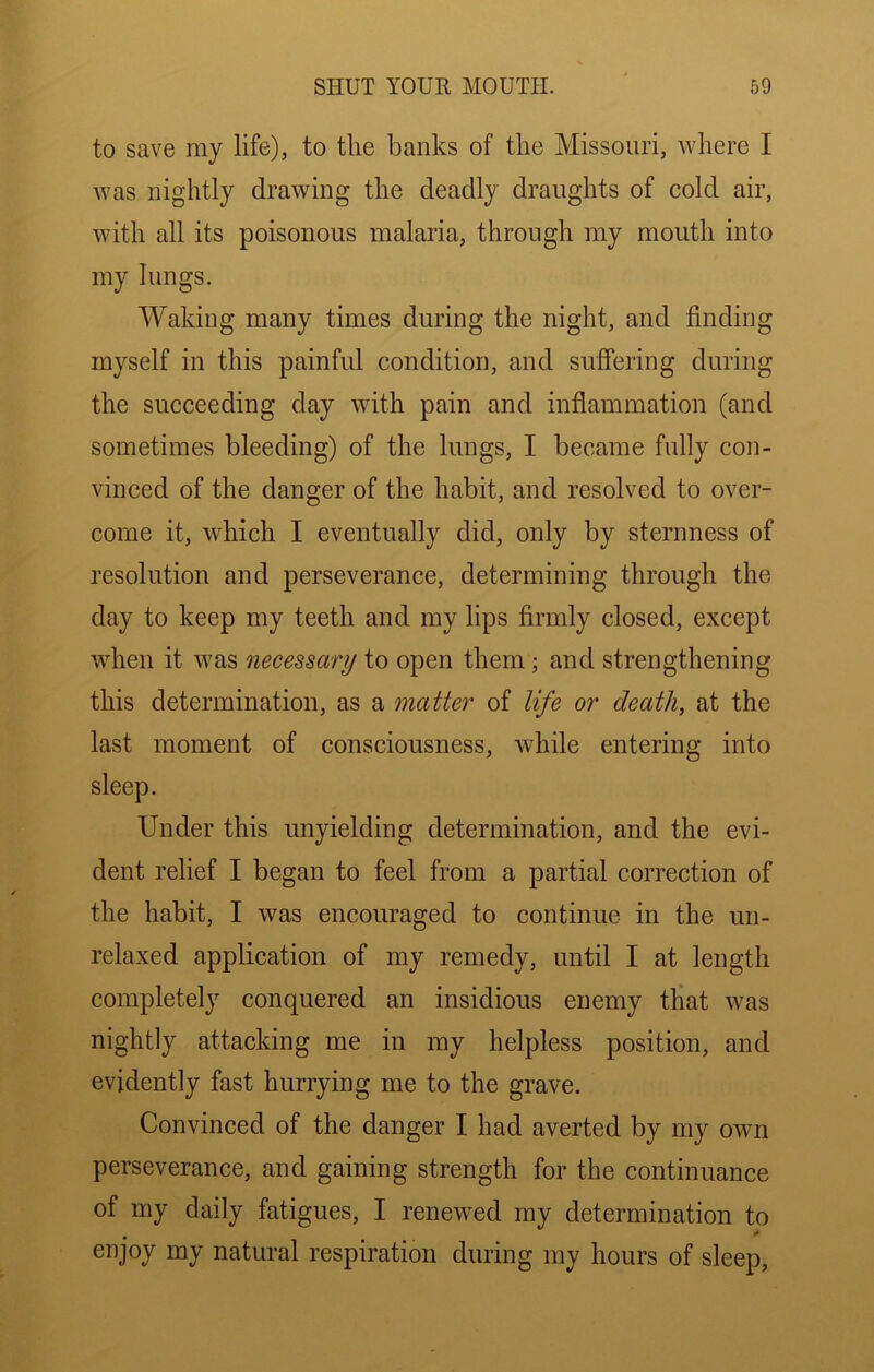 to save my life), to the banks of the Missouri, where I was nightly drawing the deadly draughts of cold air, with all its poisonous malaria, through my mouth into my lungs. Waking many times during the night, and finding myself in this painful condition, and suffering during the succeeding day with pain and inflammation (and sometimes bleeding) of the lungs, I became fully con- vinced of the danger of the habit, and resolved to over- come it, which I eventually did, only by sternness of resolution and perseverance, determining through the day to keep my teeth and my lips firmly closed, except when it was necessary to open them ; and strengthening this determination, as a matter of life or death, at the last moment of consciousness, Avhile entering into sleep. Under this unyielding determination, and the evi- dent relief I began to feel from a partial correction of the habit, I was encouraged to continue in the un- relaxed application of my remedy, until I at length completely conquered an insidious enemy that was nightly attacking me in my helpless position, and evidently fast hurrying me to the grave. Convinced of the danger I had averted by my own perseverance, and gaining strength for the continuance of my daily fatigues, I renewed my determination to «» enjoy my natural respiration during my hours of sleep,