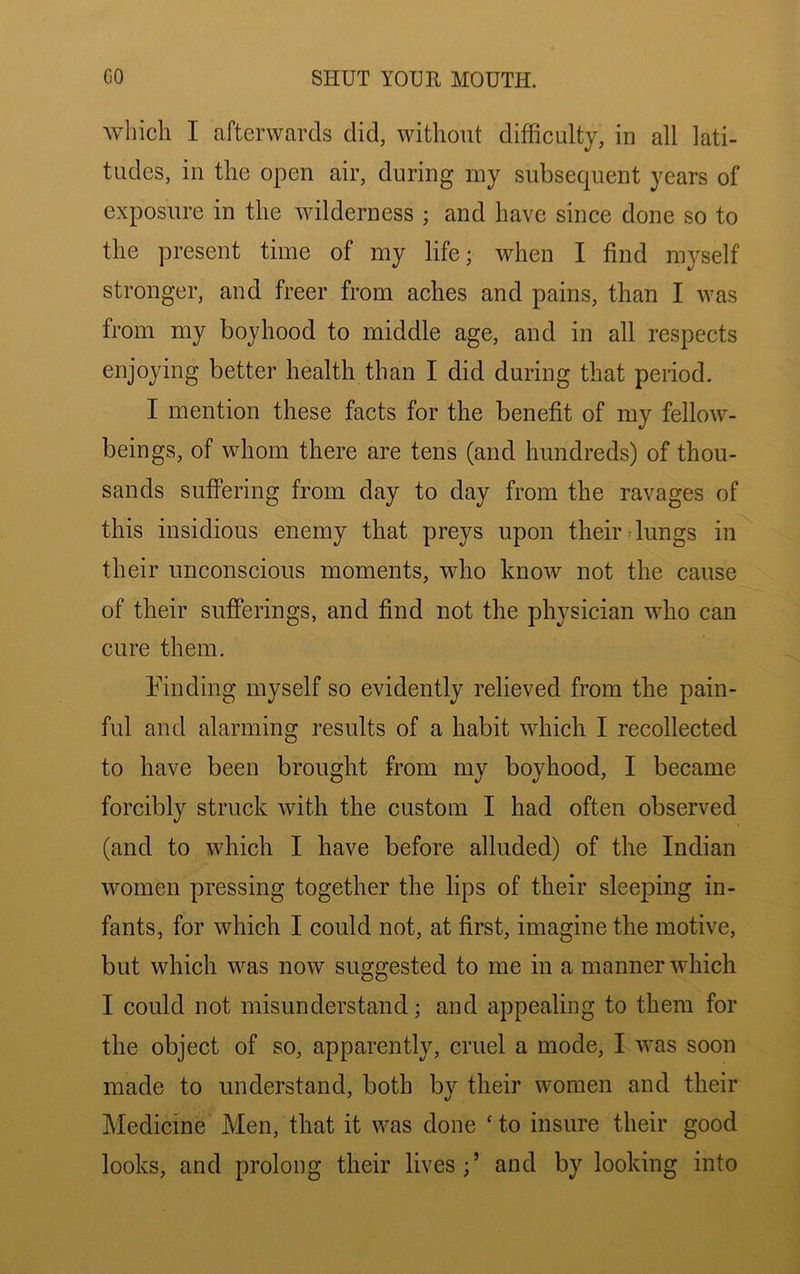 Avliich I afterwards did, without difficulty, in all lati- tudes, in the open air, during my subsequent years of exposure in the wilderness ; and have since done so to the present time of my life; when I find mj^self stronger, and freer from aches and pains, than I was from my boyhood to middle age, and in all respects enjoying better health than I did during that period. I mention these facts for the benefit of my fellow- beings, of whom there are tens (and hundreds) of thou- sands suffering from day to day from the ravages of this insidious enemy that preys upon their dungs in their unconscious moments, who know not the cause of their sufferings, and find not the physician who can cure them. binding myself so evidently relieved from the pain- ful and alarming results of a habit which I recollected to have been brought from my boyhood, I became forcibly struck with the custom I had often observed (and to which I have before alluded) of the Indian women pressing together the lips of their sleeping in- fants, for which I could not, at first, imagine the motive, but which was now suggested to me in a manner which I could not misunderstand; and appealing to them for the object of so, apparentlj^, cruel a mode, I was soon made to understand, both by their women and their Medicine Men, that it was done ' to insure their good looks, and prolong their lives;’ and by looking into
