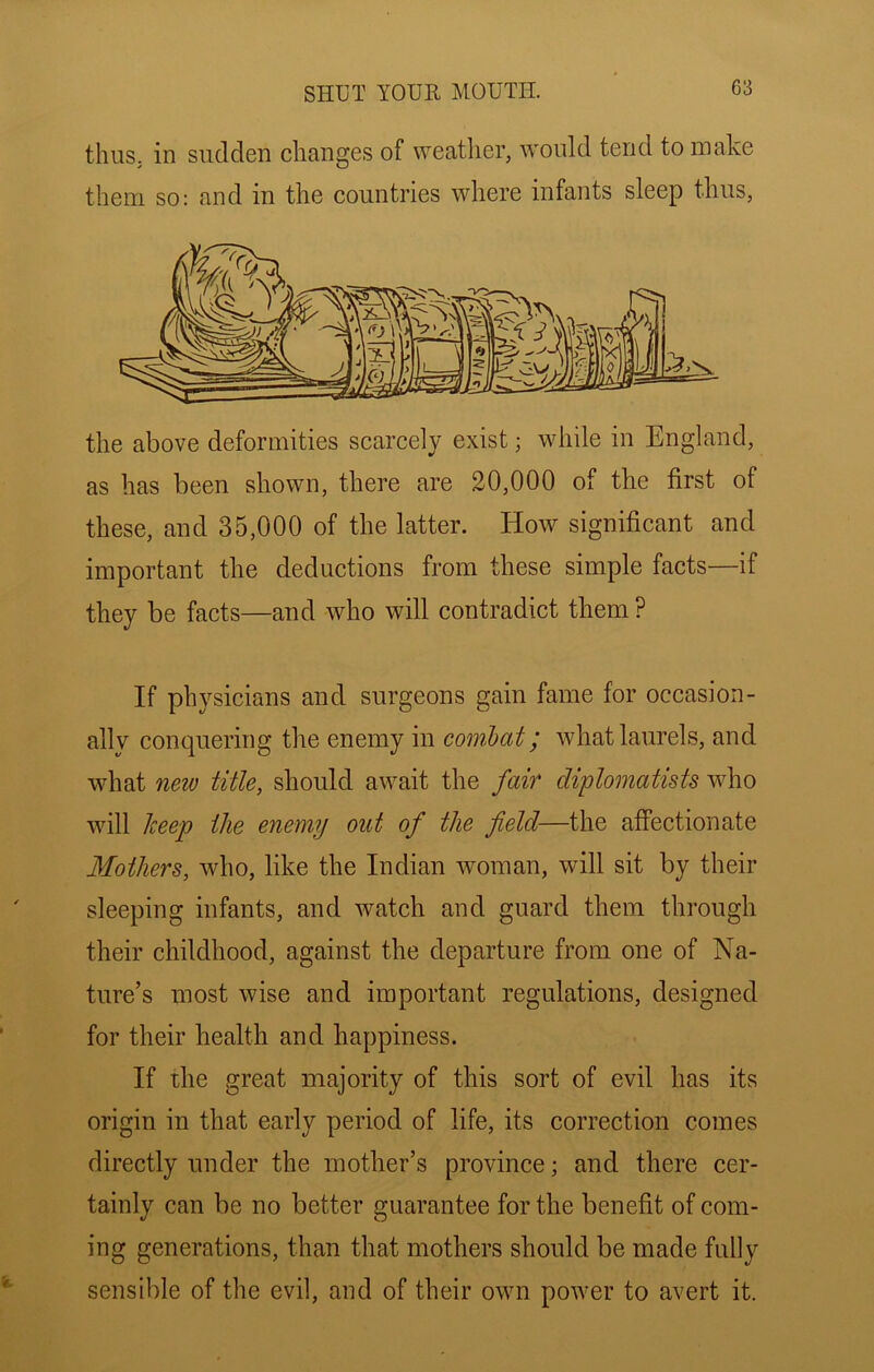 thuS; in sudden changes of weather, would tend to make them SO: and in the countries where infants sleep thus, the above deformities scarcely exist; while in England, as has been shown, there are 20,000 of the first of these, and 35,000 of the latter. How significant and important the deductions from these simple facts—if they be facts—and who will contradict them ? If physieians and surgeons gain fame for occasion- ally conquering tlie enemy in coml)at ^ what laurels, and what new title, should await the fair diplomatists who will Jceep the enemy out of the field—the affectionate Mothers, who, like the Indian woman, will sit by their sleeping infants, and watch and guard them through their childhood, against the departure from one of Na- ture’s most wise and important regulations, designed for their health and happiness. If the great majority of this sort of evil has its origin in that early period of life, its correction comes directly under the mother’s province; and there cer- tainly can be no better guarantee for the benefit of com- ing generations, than that mothers should be made fully sensible of the evil, and of their own power to avert it.
