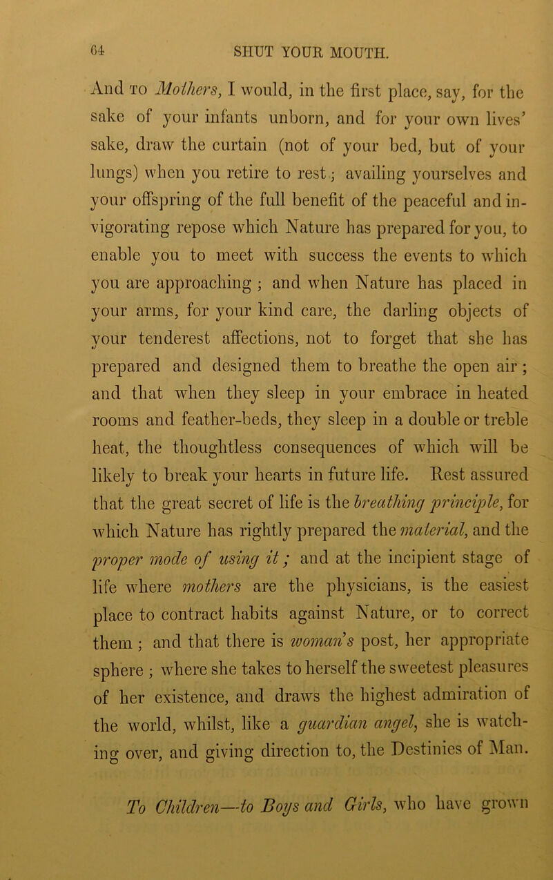 And TO Mothers, I would, in the first place, say, for the sake of your infants unborn, and for your own lives’ sake, draw the curtain (not of your bed, but of your lungs) when you retire to rest; availing yourselves and your offspring of the full benefit of the peaceful and in- vigorating repose which Nature has prepared for you, to enable you to meet with success the events to which you are approaching ; and when Nature has placed in your arms, for your kind care, the darling objects of your tenderest affections, not to forget that she has prepared and designed them to breathe the open air ; and that when they sleep in your embrace in heated rooms and feather-beds, they sleep in a double or treble heat, the thoughtless consequences of which will be likely to break your hearts in future life. Rest assured that the great secret of life is the hreathing principle, for Avhich Nature has rightly prepared material, and the proper mode of using it; and at the incipient stage of life where mothers are the physicians, is the easiest place to contract habits against Nature, or to correct them ; and that there is toomans post, her appropriate sphere ; where she takes to herself the sweetest pleasures of her existence, and draws the highest admiration of the world, whilst, like a guardian angel^ she is watch- ing over, and giving direction to, the Destinies of ^lan. To Children—to Boys and Girls, who have grown