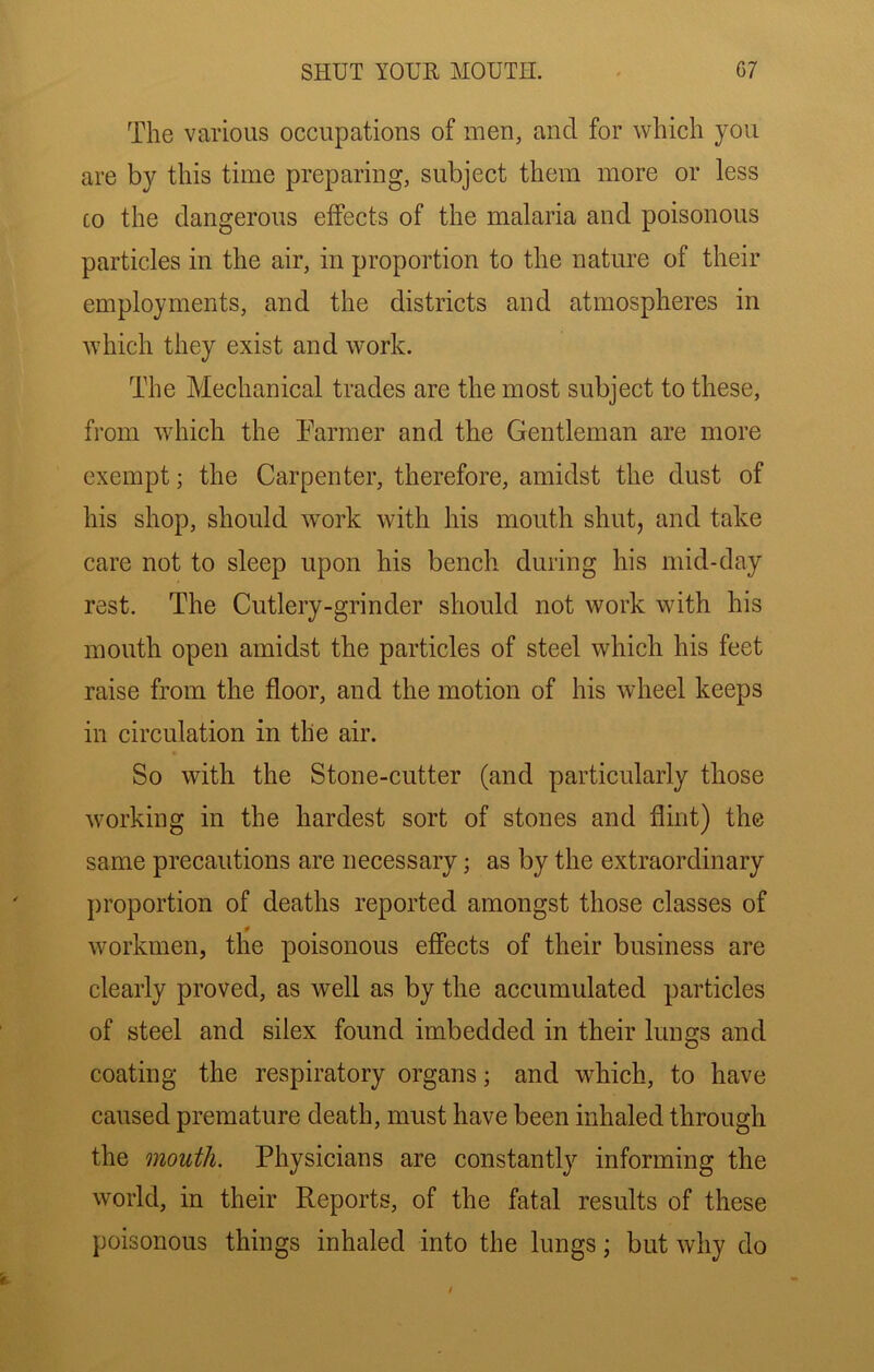 The various occupations of men, and for which you are by this time preparing, subject them more or less CO the dangerous effects of the malaria and poisonous particles in the air, in proportion to the nature of their employments, and the districts and atmospheres in which they exist and work. The Mechanical trades are the most subject to these, from which the Parmer and the Gentleman are more exempt; the Carpenter, therefore, amidst the dust of his shop, should work with his mouth shut, and take care not to sleep upon his bench during his mid-day rest. The Cutlery-grinder should not work with his mouth open amidst the particles of steel which his feet raise from the floor, and the motion of his wheel keeps in circulation in the air. So with the Stone-cutter (and particularly those working in the hardest sort of stones and flint) the same precautions are necessary; as by the extraordinary proportion of deaths reported amongst those classes of workmen, the poisonous effects of their business are clearly proved, as well as by the accumulated particles of steel and silex found imbedded in their lungs and coating the respiratory organs; and which, to have caused premature death, must have been inhaled through the mouth. Physicians are constantly informing the world, in their Reports, of the fatal results of these poisonous things inhaled into the lungs; but why do