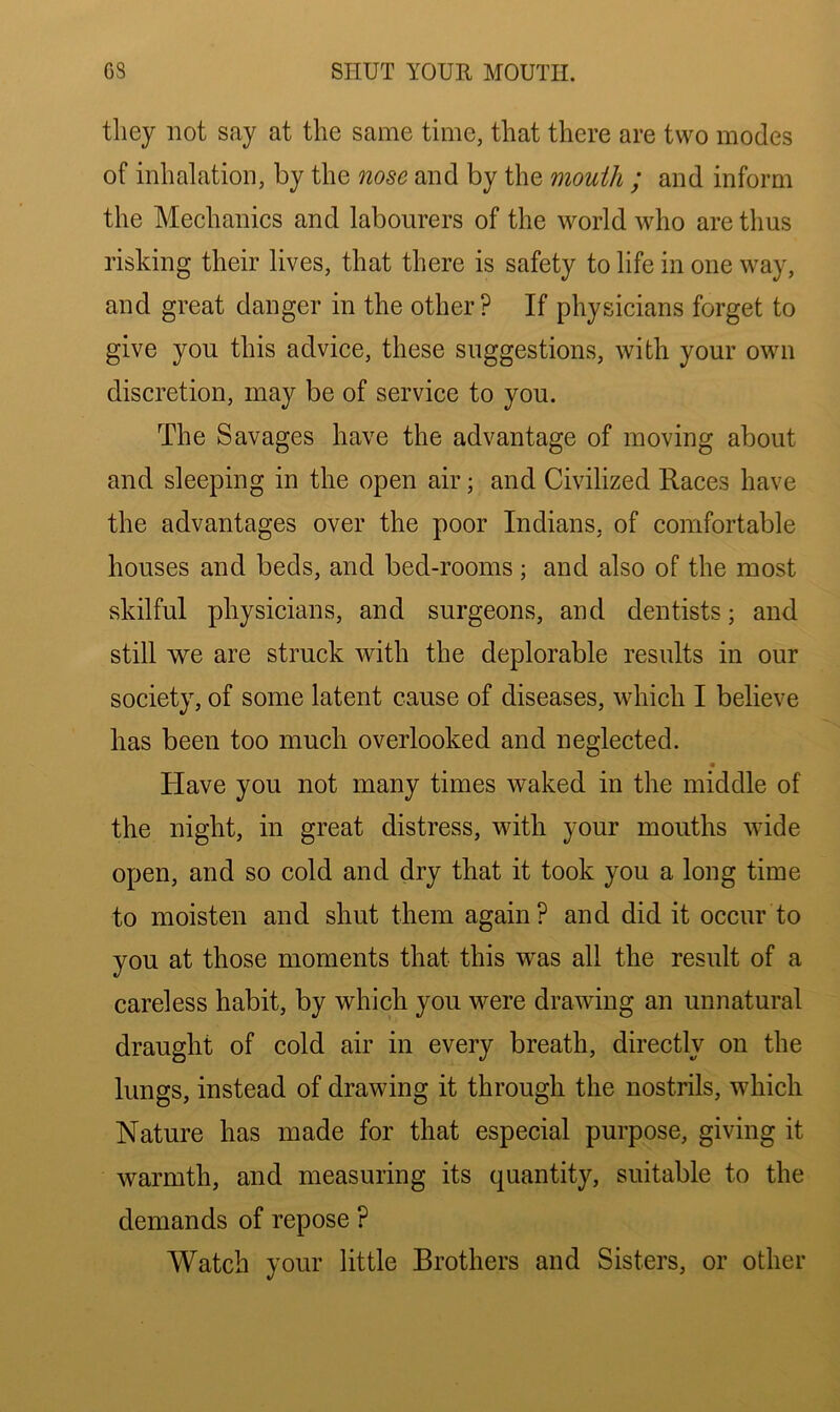they not say at the same time, that there are two modes of inhalation, by the nose and by the mouth ; and inform the Mechanics and labourers of the world who are thus risking their lives, that there is safety to life in one way, and great danger in the other ? If physicians forget to give you this advice, these suggestions, with your own discretion, may be of service to you. The Savages have the advantage of moving about and sleeping in the open air; and Civilized Races have the advantages over the poor Indians, of comfortable houses and beds, and bed-rooms ; and also of the most skilful physicians, and surgeons, and dentists; and still we are struck with the deplorable results in our society, of some latent cause of diseases, which I believe has been too much overlooked and neglected. « Have you not many times waked in the middle of the night, in great distress, with your mouths wide open, and so cold and dry that it took you a long time to moisten and shut them again? and did it occur to you at those moments that this vras all the result of a careless habit, by which you were drawing an unnatural draught of cold air in every breath, directly on the lungs, instead of drawing it through the nostrils, which Nature has made for that especial purpose, giving it warmth, and measuring its quantity, suitable to the demands of repose ? Watch your little Brothers and Sisters, or other