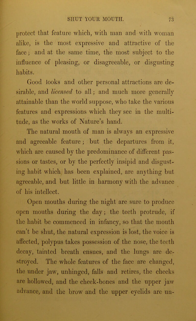 protect that feature which, with man and with woman alike, is the most expressive and attractive of the face; and at the same time, the most subject to the influence of pleasing, or disagreeable, or disgusting habits. Good looks and other personal attractions are de- sirable, and licensed to all; and much more generally attainable than the world suppose, who take the various features and expressions which they see in the multi- tude, as the works of Nature’s hand. The natural mouth of man is always an expressive and agreeable feature; but the departures from it, which are caused by the predominance of different pas- sions or tastes, or by the perfectly insipid and disgust- ing habit which, has been explained, are anything but agreeable, and but little in harmony with the advance of his intellect. Open mouths during the night are sure to produce open mouths during the day; the teeth protrude, if the habit be commenced in infancy, so that the mouth can’t be shut, the natural expression is lost, the voice is affected, polypus takes possession of the nose, the teeth decay, tainted breath ensues, and the lungs are de- stroyed. The whole features of the face are changed, the under jaw, unhinged, falls and retires, the cheeks are hollowed, and the cheek-bones and the upper jaw advance, and the brow and the upper eyelids are un-