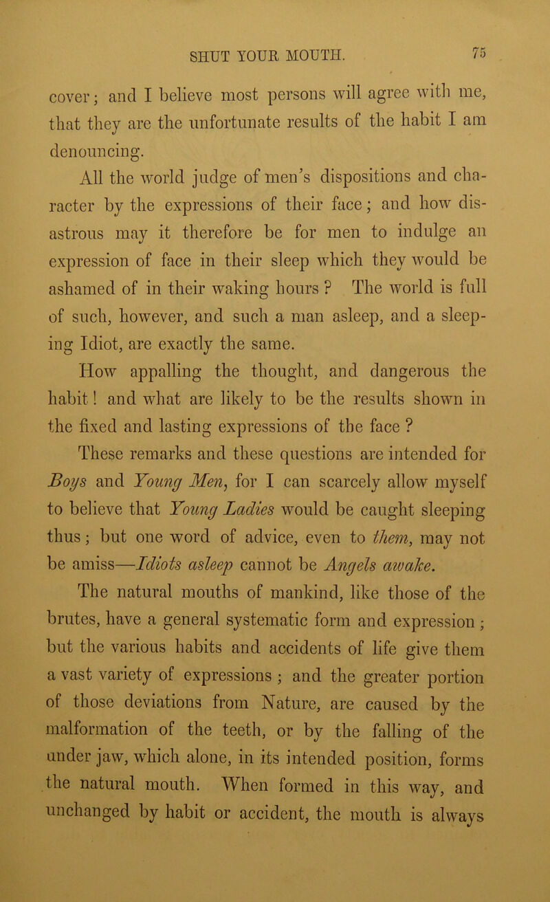 cover; and I believe most persons will agree with me, that they are the unfortunate results of the habit I am denouncing. All the world judge of men’s dispositions and cha- racter by the expressions of their face; and how dis- astrous may it therefore be for men to indulge an expression of face in their sleep which they would be ashamed of in their waking hours ? The world is full of such, however, and such a man asleep, and a sleep- ing Idiot, are exactly the same. How appalling the thought, and dangerous the habit! and what are likely to be the results shown in the fixed and lasting expressions of the face ? These remarks and these questions are intended for Boys and Young Men^ for I can scarcely allow myself to believe that Young Ladies would be caught sleeping thus; but one word of advice, even to them, may not be amiss—Idiots asleep cannot be Angels atvake. The natural mouths of mankind, like those of the brutes, have a general systematic form and expression ; but the various habits and accidents of life give them a vast variety of expressions ; and the greater portion of those deviations from Nature, are caused by the malformation of the teeth, or by the falling of the under jaw, which alone, in its intended position, forms the natural mouth. When formed in this way, and unchanged by habit or accident, the mouth is always
