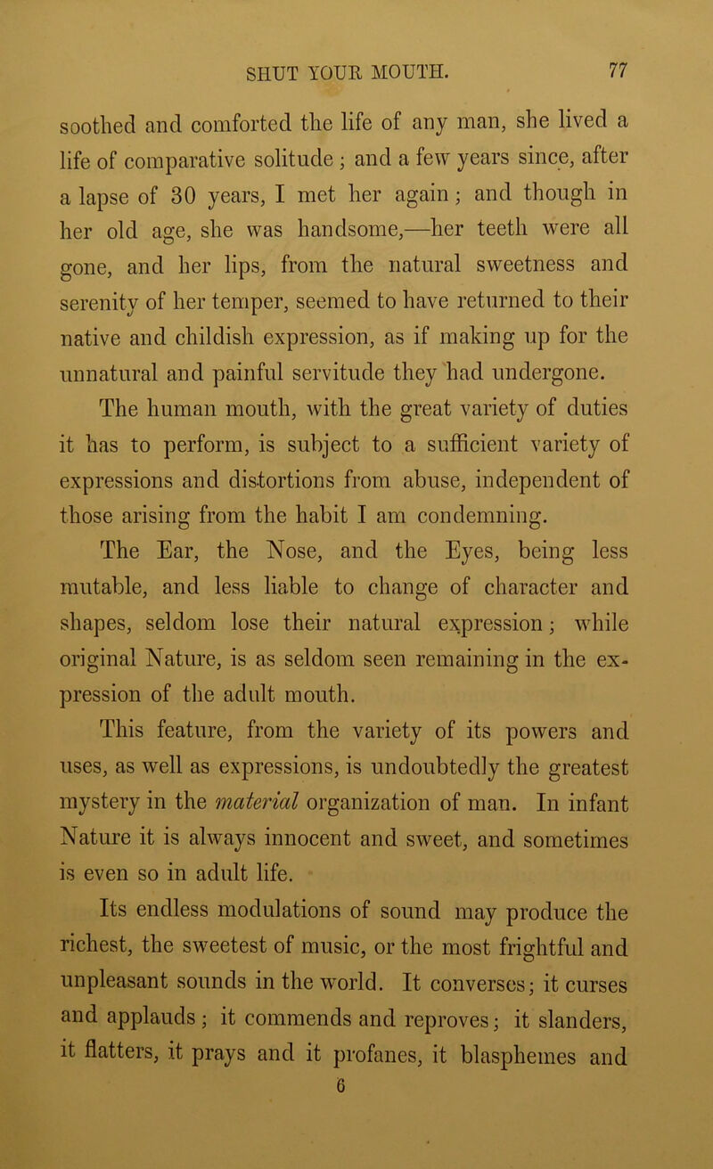 sootlied and comforted the life of any man, she lived a life of comparative solitude; and a few years since, after a lapse of 30 years, I met her again; and though in her old age, she was handsome,—her teeth were all gone, and her lips, from the natural sweetness and serenity of her temper, seemed to have returned to their native and childish expression, as if making up for the unnatural and painful servitude they had undergone. The human mouth, Avith the great variety of duties it has to perform, is subject to a sufficient variety of expressions and distortions from abuse, independent of those arising from the habit I am condemning. The Ear, the Nose, and the Eyes, being less mutable, and less liable to change of character and shapes, seldom lose their natural expression; while original Nature, is as seldom seen remaining in the ex- pression of the adult mouth. This feature, from the variety of its powers and uses, as well as expressions, is undoubtedly the greatest mystery in the material organization of man. In infant Nature it is always innoeent and sweet, and sometimes is even so in adult life. Its endless modulations of sound may produce the richest, the sweetest of music, or the most frightful and unpleasant sounds in the world. It converses; it curses and applauds ; it commends and reproves; it slanders, it flatters, it prays and it profanes, it blasphemes and 6