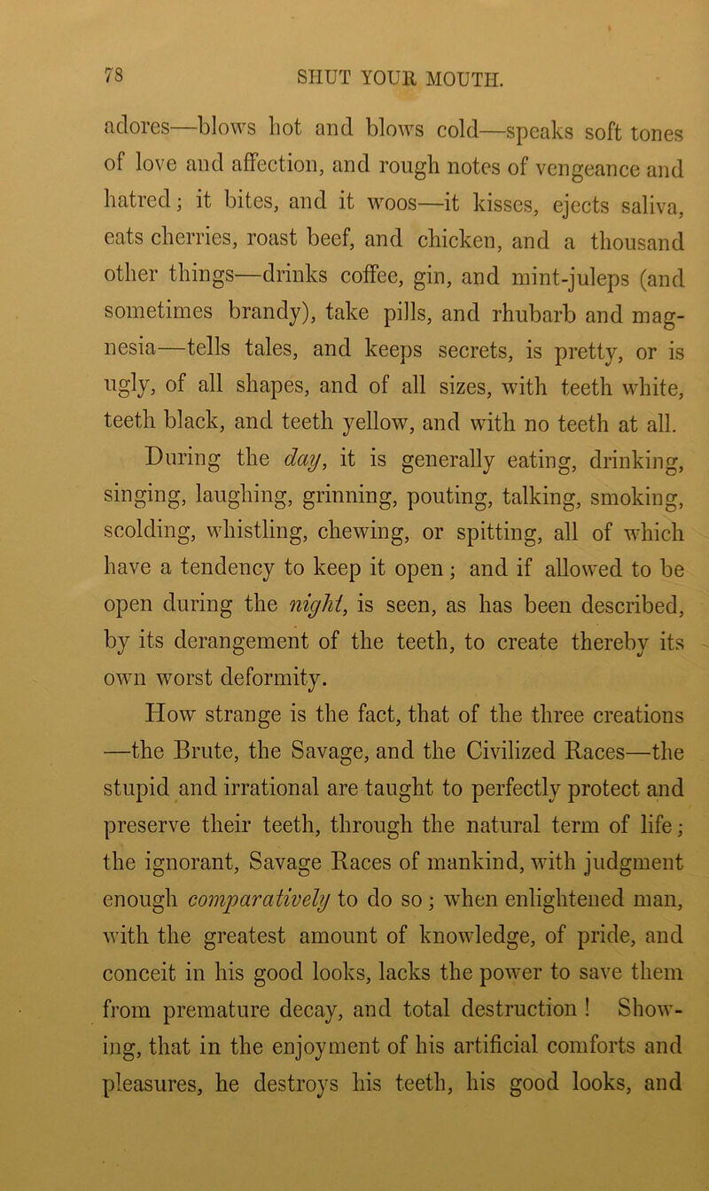 adores—blows hot and blows cold—speaks soft tones of love and affection, and rough notes of vengeance and hatred; it bites, and it woos—it kisses, ejects saliva, eats cherries, roast beef, and chicken, and a thousand other things—drinks coffee, gin, and mint-juleps (and sometimes brandy), take pills, and rhubarb and mag- nesia—tells tales, and keeps secrets, is pretty, or is ugly, of all shapes, and of all sizes, with teeth white, teeth black, and teeth yellow, and with no teeth at all. During the day, it is generally eating, drinking, singing, laughing, grinning, pouting, talking, smoking, scolding, whistling, chewing, or spitting, all of which have a tendency to keep it open; and if allowed to be open during the nigM, is seen, as has been described, by its derangement of the teeth, to create thereby its own worst deformity. How strange is the fact, that of the three creations —the Brute, the Savage, and the Civilized Races—the stupid and irrational are taught to perfectly protect and preserve their teeth, through the natural term of life; the ignorant. Savage Races of mankind, with judgment enough comparatively to do so; when enlightened man, with the greatest amount of knowledge, of pride, and conceit in his good looks, lacks the power to save them from premature decay, and total destruction ! Show- ing, that in the enjoyment of his artificial comforts and pleasures, he destroys his teeth, his good looks, and