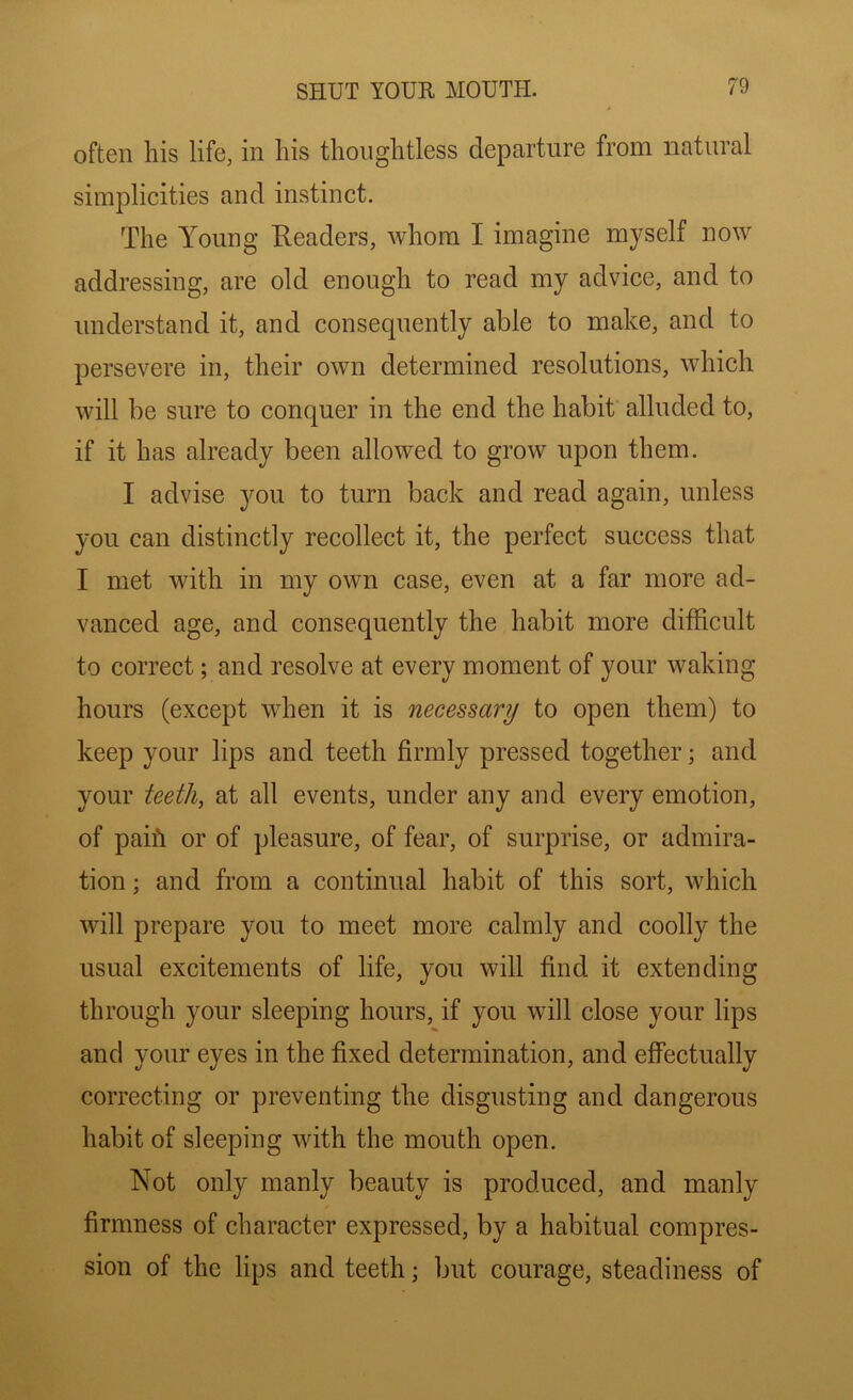 often Ills life, in his thoughtless departure from natural simplicities and instinct. The Young Readers, whom I imagine myself now addressing, are old enough to read my advice, and to understand it, and consequently able to make, and to persevere in, their own determined resolutions, which will be sure to conquer in the end the habit alluded to, if it has already been allowed to grow upon them. I advise 3^11 to turn back and read again, unless you can distinctly recollect it, the perfect success that I met with in my own case, even at a far more ad- vanced age, and consequently the habit more difficult to correct; and resolve at every moment of your waking hours (except when it is necessary to open them) to keep your lips and teeth firmly pressed together; and your ieeth, at all events, under any and every emotion, of paih or of pleasure, of fear, of surprise, or admira- tion ; and from a continual habit of this sort, which will prepare you to meet more calmly and coolly the usual excitements of life, you will find it extending through your sleeping hours, if you will close your lips and your eyes in the fixed determination, and effectually correcting or preventing the disgusting and dangerous habit of sleeping with the mouth open. Not only manly beauty is produced, and manly firmness of character expressed, by a habitual compres- sion of the lips and teeth; but courage, steadiness of