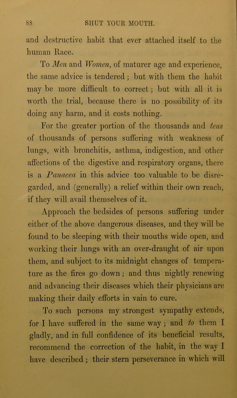 and destructive habit that ever attached itself to the human Race. To Men and Women, of maturer age and experience, the same advice is tendered; but with them the habit may be more difficult to correct; but with all it is worth the trial, because there is no possibility of its doing any harm, and it costs nothing. Tor the greater portion of the thousands and tens of thousands of persons suffering with weakness of lungs, with bronchitis, asthma, indigestion, and other affections of the digestive and respiratory organs, there is a Panacea in this advice too valuable to be disre- garded, and (generally) a relief within their own reach, if they will avail themselves of it. Approach the bedsides of persons suffering under either of the above dangerous diseases, and they wdll be found to be sleeping with their mouths wide open, and working their lungs with an over-draught of air upon them, and subject to its midnight changes of tempera- ture as the fires go down; and thus nightly renewing and advancing their diseases which their physicians are making their daily efforts in vain to cure. To such persons my strongest sympathy extends, for I have suffered in the same way; and to them I gladly, and in full confidence of its beneficial results, recommend the correction of the habit, in the way I have described ; their stern perseverance in which will