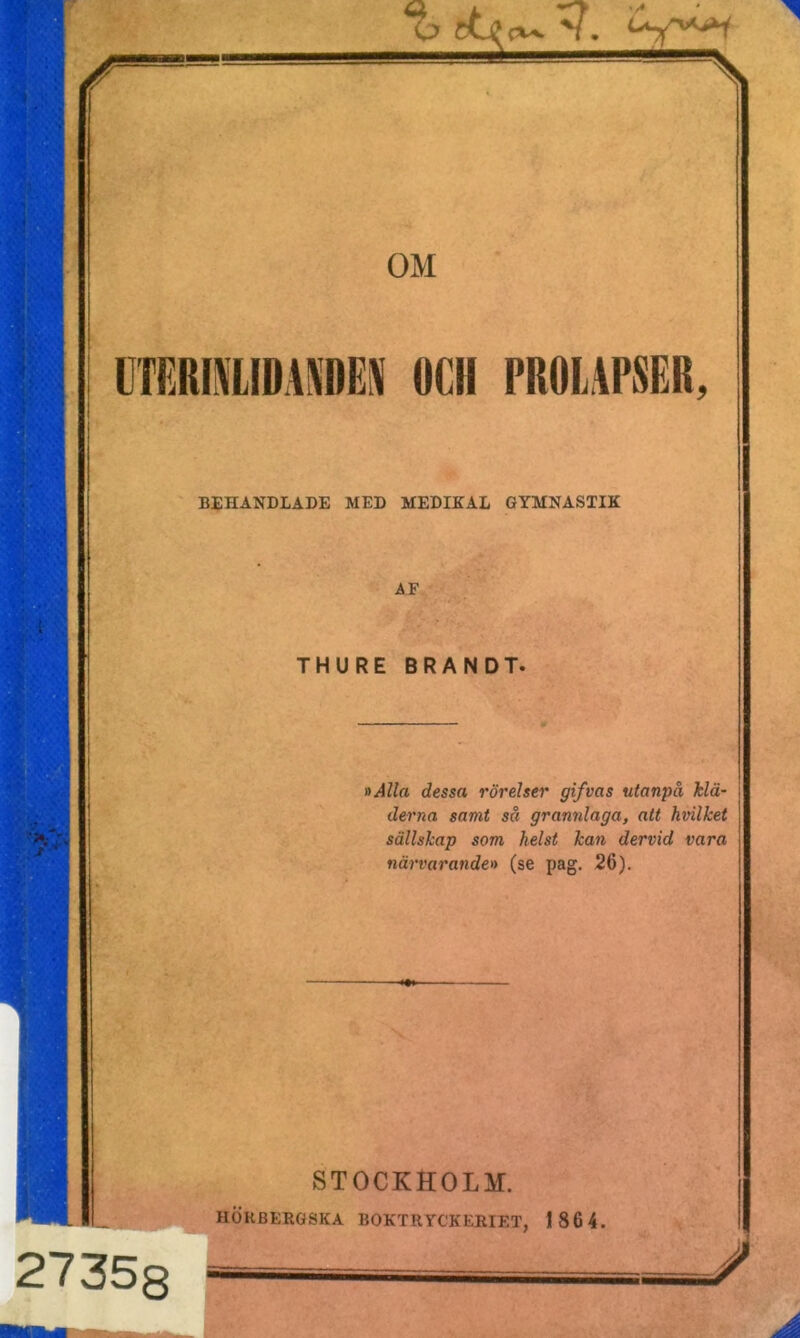 \ OM EN OCH PROLAPSER, BEHANDLADE MED MEDIKAL GYMNASTIK AF THURE BRAND T. »Alla dessa rörelser gifvas utanpå klä- derna samt så grannlaga, att hvilket sällskap som helst kan dervid vara närvarande» (se pag. 26). STOCKHOLM. HÖUBERGSKA BOKTRYCKERIET, 186 4.