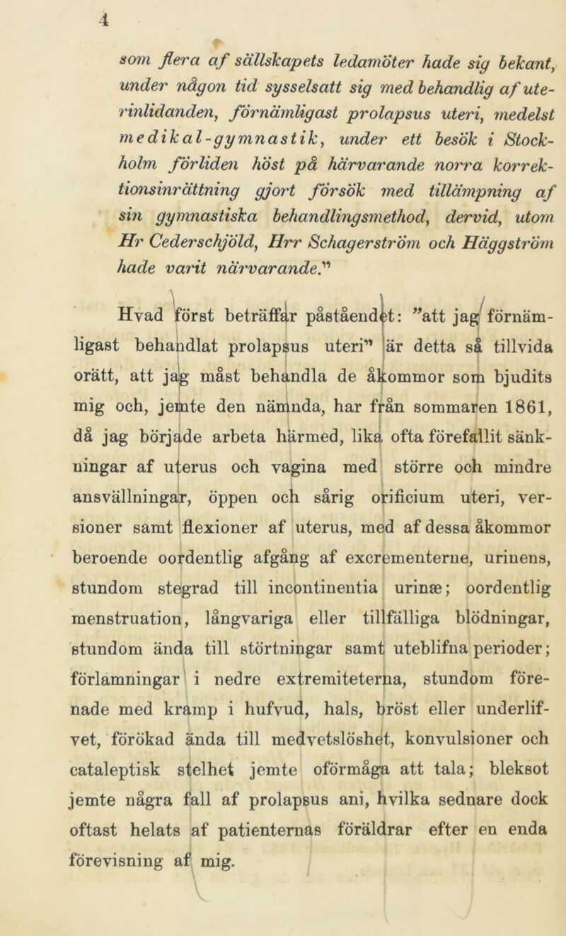 i som flera af sällskapets ledamöter hade sig bekant, under någon tid sysselsatt sig med behandlig af ute- rinlidanden, förnämligast prolapsus uteri, medelst me dikal-gymnastik, under ett besök i Stock- holm forliden höst pa härvarande norra korrek- tionsinrättning gjort försök med tillämpning af sin gymnastiska behandlingsmethod, dervid, utom Hr CederschjÖld, Hrr SchagerstrÖm och Häggström hade varit närvarande.” Hvad först beträffar påståendet: ”att jag förnäm- ligast behandlat prolapsus uteri” är detta så tillvida orätt, att jag måst behandla de åkommor som bjudits mig och, jemte den nämnda, har från sommaren 1861, o • 1 I j da jag började arbeta härmed, lika ofta förefallit sänk- ningar af uterus och vagina med större och mindre ansvällningar, öppen och sårig orificium uteri, ver- sioner samt flexioner af uterus, med af dessa åkommor beroende oordentlig afgång af exerementerne, urinens, stundom stegrad till incontinentia urinm; oordentlig menstruation, långvariga eller tillfälliga blödningar, stundom ända till störtningar samt uteblifna perioder; förlamningar i nedre extremiteterna, stundom före- nade med kramp i hufvud, hals, bröst eller underlif- vet, förökad ända till medvetslöshet, konvulsioner och cataleptisk stelhet jemte oförmåga att tala; bleksot jemte några fall af prolapsus ani, hvilka sednare dock oftast helats af patienternas föräldrar efter en enda förevisning af mig.