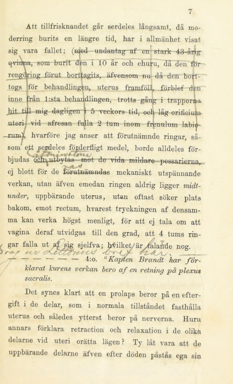 Att tillfrisknandet går serdeles långsamt, då mo- derring burits en längre tid, har i allmänhet visat verkan, utan äfven emedan ringen aldrig ligger midt- under, uppbärande uterus, utan oftast söker plats bakom, emot rectum, hvarest tryckningen af densam- ma kan verka högst menligt, för att ej tala om att vagina deraf utvidgas till den grad, att 4 tums rin- ( gar falla ut af sig sjelfva; h^ilket/äry4alahde nog. 4:o. “Kapten Brandt har för- klarat kurens verkan bero af en retning på plexus sacralis. Det sj nes klart att en prolaps beror på en efter- gift i de delar, som i normala tillståndet fasthålla uterus och således ytterst beror på nerverna. Huru. annars förklara retraction och relaxation i de olika delarne vid uteri orätta lägen? Ty låt vara att de uppbärande delarne äfven efter döden påstås ega sin