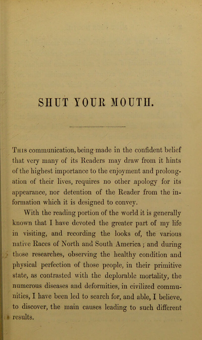 This communication, being made in the confident belief that very many of its Readers may draw from it hints of the highest importance to the enjoyment and prolong- ation of their lives, requires no other .apology for its appearance, nor detention of the Reader from the in- formation which it is designed to convey. With the reading portion of the world it is generally known that I have devoted the greater part of my life in visiting, and recording the looks of, the various native Races of North and South America ; and during * those researches, observing the healthy condition and physical perfection of those people, in their primitive state, as contrasted with the deplorable mortality, the numerous diseases and deformities, in civilized commu- nities, I have been led to search for, and able, I believe, to discover, the main causes leading to such different