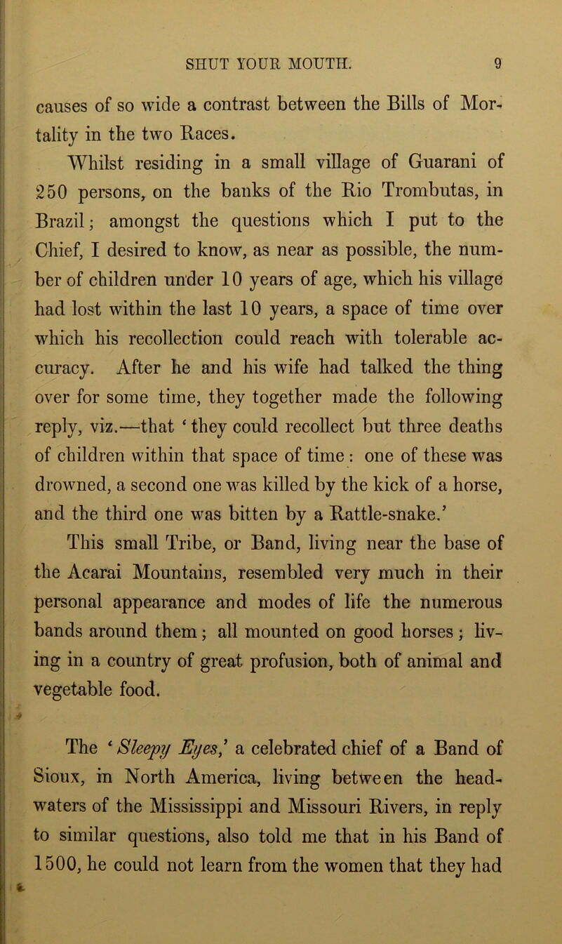 causes of so wide a contrast between the Bills of Mor- tality in the two Races. Whilst residing in a small village of Guarani of 250 persons, on the banks of the Rio Trombutas, in Brazil; amongst the questions which I put to the Chief, I desired to know, as near as possible, the num- ber of children under 10 years of age, which his village had lost within the last 10 years, a space of time over which his recollection could reach with tolerable ac- curacy. After he and his wife had talked the thing over for some time, they together made the following reply, viz.—That ‘ they could recollect but three deaths of children within that space of time : one of these was drowned, a second one was killed by the kick of a horse, and the third one was bitten by a Rattle-snaked This small Tribe, or Band, living near the base of the Acarai Mountains, resembled very much in their personal appearance and modes of life the numerous bands around them; all mounted on good horses; liv- ing in a country of great profusion, both of animal and vegetable food. The * Sleepy Eyes' a celebrated chief of a Band of Sioux, in North America, living between the head- waters of the Mississippi and Missouri Rivers, in reply to similar questions, also told me that in his Band of 1500, he could not learn from the women that they had