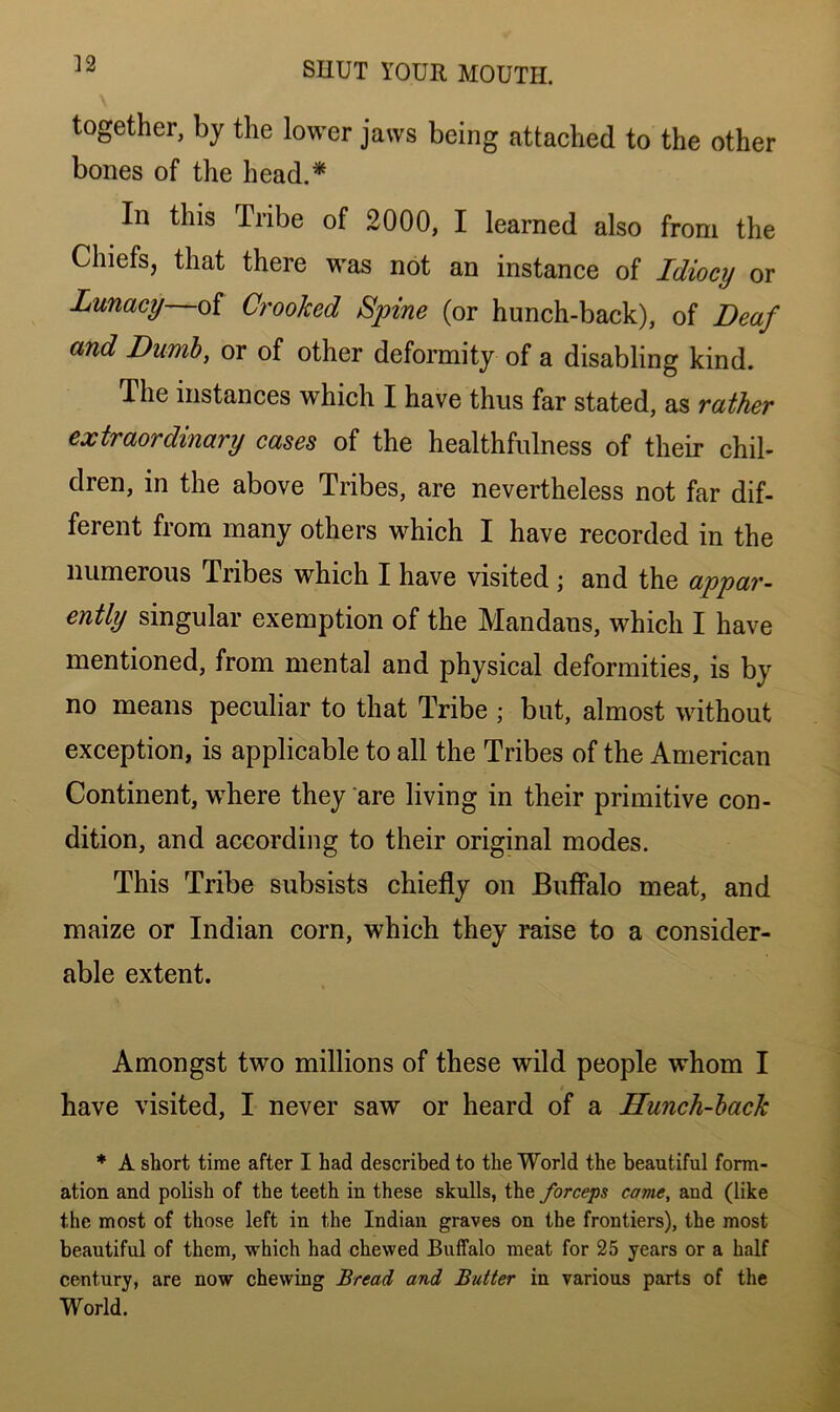 together, by the lower jaws being attached to the other bones of the head.* In this Tribe of 2000, I learned also from the Chiefs, that there was not an instance of Idiocy or Lunacy—of Crooked Spine (or hunch-back), of Deaf and Dumb, or of other deformity of a disabling kind. The instances which I have thus far stated, as rather extraordinary cases of the healthfulness of their chil- dren, in the above Tribes, are nevertheless not far dif- ferent from many others which I have recorded in the numerous Tribes which I have visited ; and the appar- ently singular exemption of the Mandans, which I have mentioned, from mental and physical deformities, is by no means peculiar to that Tribe ; but, almost without exception, is applicable to all the Tribes of the American Continent, where they are living in their primitive con- dition, and according to their original modes. This Tribe subsists chiefly on Buffalo meat, and maize or Indian corn, which they raise to a consider- able extent. Amongst two millions of these wild people whom I have visited, I never saw or heard of a Hunch-back * A short time after I had described to the World the beautiful form- ation and polish of the teeth in these skulls, the forceps came, and (like the most of those left in the Indian graves on the frontiers), the most beautiful of them, which had chewed Buffalo meat for 25 years or a half century, are now chewing Bread and Butter in various parts of the World.