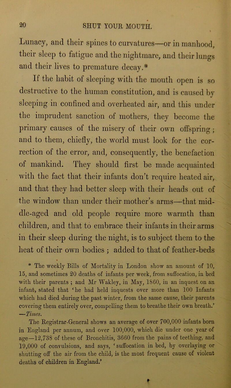 Lunacy, and their spines to curvatures—or in manhood, their sleep to fatigue and the nightmare, and their lungs and their lives to premature decay.* If the habit of sleeping with the mouth open is so destructive to the human constitution, and is caused by sleeping in confined and overheated air, and this under the imprudent sanction of mothers, they become the primary causes of the misery of their own offspring; and to them, chiefly, the world must look for the cor- rection of the error, and, consequently, the benefaction of mankind. They should first be made acquainted with the fact that their infants don’t require heated air, and that they had better sleep with their heads out of the window than under their mother’s arms—that mid- dle-aged and old people require more warmth than children, and that to embrace their infants in their arms in their sleep during the night, is to subject them to the heat of their own bodies ; added to that of feather-beds * The weekly Bills of Mortality in London show an amount of 10, 15, and sometimes 20 deaths of infants per week, from suffocation, in bed with their parents ; and Mr Wakley, in May, 1860, in an inquest on an infant, stated that 'lie had held inquests over more than 100 Infants which had died during the past winter, from the same cause, their parents covering them entirely over, compelling them to breathe their own breath.’ —Times. The Registrar-General shows an average of over 700,000 infants born in England per annum, and over 100,000, which die under one year of age—12,738 of these of Bronchitis, 3660 from the pains of teething, and 19,000 of convulsions, and says, ‘suffocation in bed, by overlaying or shutting off the air from the child, is the most frequent cause of violent deaths of children in England.’