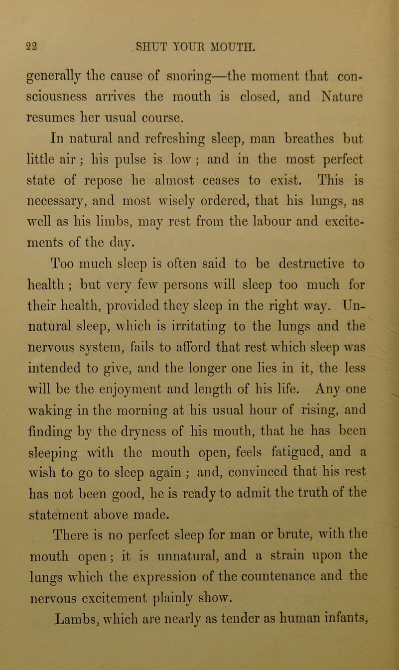 generally the cause of snoring—the moment that con- sciousness arrives the mouth is closed, and Nature resumes her usual course. In natural and refreshing sleep, man breathes but little air ; his pulse is low ; and in the most perfect state of repose he almost ceases to exist. This is necessary, and most wisely ordered, that his lungs, as well as his limbs, may rest from the labour and excite- ments of the day. Too much sleep is often said to be destructive to health ; but very few persons will sleep too much for their health, provided they sleep in the right way. Un- natural sleep, which is irritating to the lungs and the nervous system, fails to afford that rest which sleep wras intended to give, and the longer one lies in it, the less will be the enjoyment and length of his life. Any one waking in the morning at his usual hour of rising, and finding by the dryness of his mouth, that he has been sleeping with the mouth open, feels fatigued, and a wish to go to sleep again ; and, convinced that his rest has not been good, he is ready to admit the truth of the statement above made. There is no perfect sleep for man or brute, with the mouth open; it is unnatural, and a strain upon the lungs which the expression of the countenance and the nervous excitement plainly show. Lambs, which are nearlv as tender as human infants,