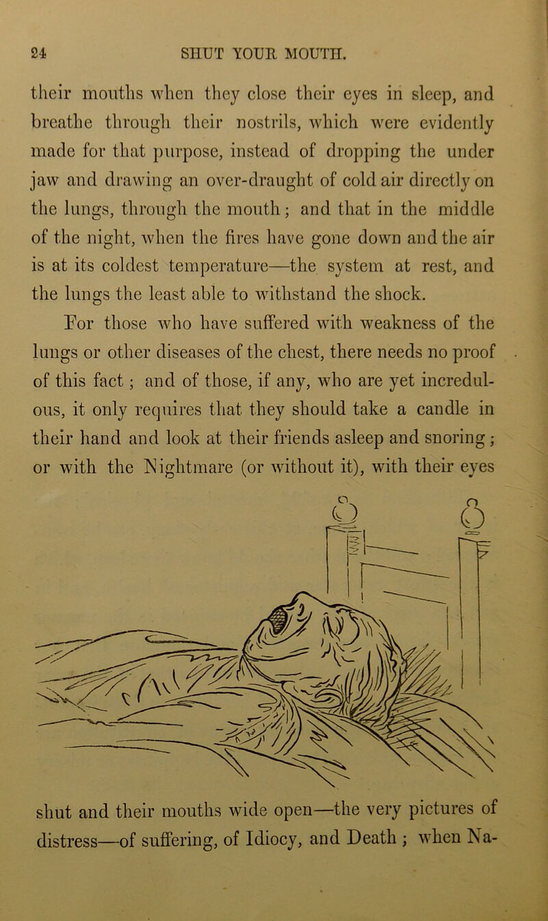 their mouths when they close their eyes in sleep, and breathe through their nostrils, which were evidently made for that purpose, instead of dropping the under jaw and drawing an over-draught of cold air directly on the lungs, through the mouth; and that in the middle of the night, when the fires have gone down and the air is at its coldest temperature—the system at rest, and the lungs the least able to withstand the shock. For those who have suffered with weakness of the lungs or other diseases of the chest, there needs no proof of this fact; and of those, if any, who are yet incredul- ous, it only requires that they should take a candle in their hand and look at their friends asleep and snoring ; or with the Nightmare (or without it), with their eyes shut and their mouths wide open—the very pictures of distress—of suffering, of Idiocy, and Death ; when Na-