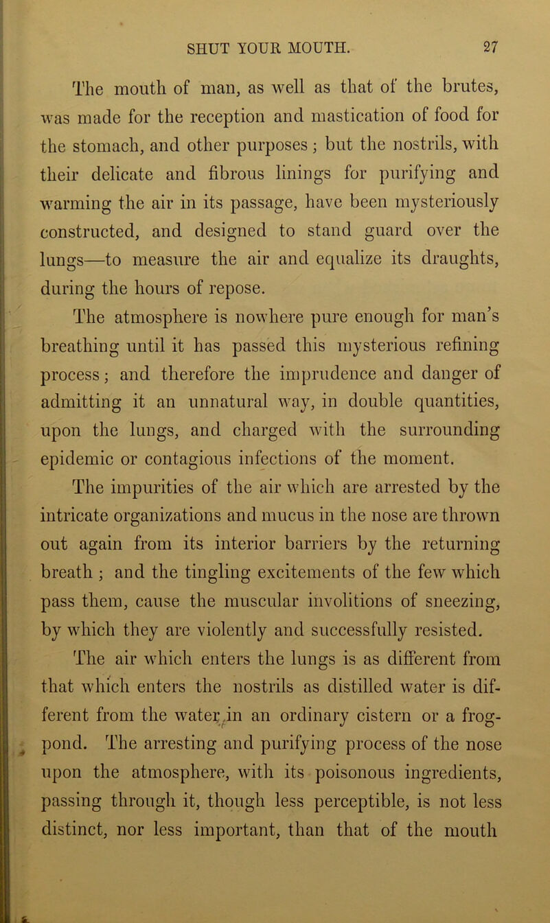 The mouth of man, as well as that of the brutes, was made for the reception and mastication of food for the stomach, and other purposes; but the nostrils, with their delicate and fibrous linings for purifying and warming the air in its passage, have been mysteriously constructed, and designed to stand guard over the lungs—to measure the air and equalize its draughts, during the hours of repose. The atmosphere is nowhere pure enough for man’s breathing until it has passed this mysterious refining process; and therefore the imprudence and danger of admitting it an unnatural way, in double quantities, upon the lungs, and charged with the surrounding epidemic or contagious infections of the moment. The impurities of the air which are arrested by the intricate organizations and mucus in the nose are thrown out again from its interior barriers by the returning breath ; and the tingling excitements of the few which pass them, cause the muscular involitions of sneezing, by which they are violently and successfully resisted. The air which enters the lungs is as different from that which enters the nostrils as distilled water is dif- ferent from the water in an ordinary cistern or a frog- pond. The arresting and purifying process of the nose upon the atmosphere, with its poisonous ingredients, passing through it, though less perceptible, is not less distinct, nor less important, than that of the mouth