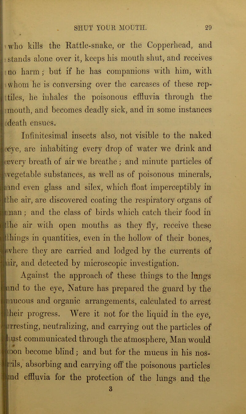 who kills the Rattle-snake, or the Copperhead, and stands alone over it, keeps his mouth shut, and receives no harm ■ but if he has companions with him, with whom he is conversing over the carcases of these rep- tiles, he inhales the poisonous effluvia through the mouth, and becomes deadly sick, and in some instances death ensues. Infinitesimal insects also, not visible to the naked eye, are inhabiting every drop of water we drink and every breath of air we breathe ; and minute particles of vegetable substances, as well as of poisonous minerals, md even glass and silex, which float imperceptibly in the air, are discovered coating the respiratory organs of nan; and the class of birds which catch their food in he air with open mouths as they fly, receive these lungs in quantities, even in the hollow of their bones, where they are carried and lodged by the currents of uir, and detected by microscopic investigation. Against the approach of these things to the lungs nd to the eye, Nature has prepared the guard by the lucous and organic arrangements, calculated to arrest ! heir progress. Were it not for the liquid in the eye, irresting, neutralizing, and carrying out the particles of ust communicated through the atmosphere, Man would Don become blind; and but for the mucus in his nos- -ils, absorbing and carrying off the poisonous particles nd effluvia for the protection of the lungs and the