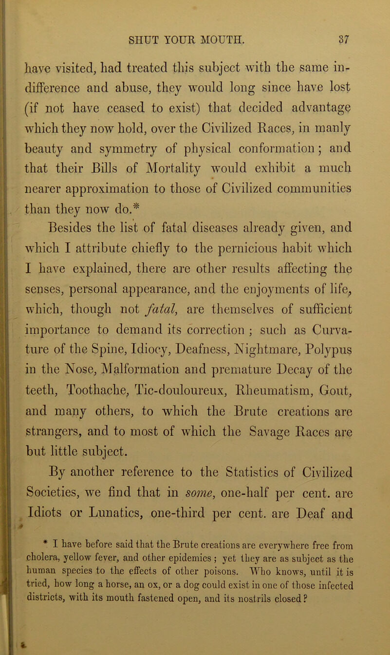 have visited, had treated this subject with the same in- difference and abuse, they would long since have lost (if not have ceased to exist) that decided advantage which they now hold, over the Civilized Races, in manly beauty and symmetry of physical conformation ; and that their Bills of Mortality would exhibit a much nearer approximation to those of Civilized communities than they now do.* Besides the list of fatal diseases already given, and which I attribute chiefly to the pernicious habit which I have explained, there are other results affecting the senses, personal appearance, and the enjoyments of life, which, though not fatal, are themselves of sufficient importance to demand its correction ; such as Curva- ture of the Spine, Idiocy, Deafness, Nightmare, Polypus in the Nose, Malformation and premature Decay of the teeth, Toothache, Tic-douloureux, Rheumatism, Gout, and many others, to which the Brute creations are strangers, and to most of which the Savage Races are but little subject. By another reference to the Statistics of Civilized Societies, we find that in some, one-half per cent, are Idiots or Lunatics, one-third per cent, are Deaf and * I have before said that the Brute creations are everywhere free from cholera, yellow fever, and other epidemics ; yet they are as subject as the human species to the effects of other poisons. Who knows, until it is tried, how long a horse, an ox, or a dog could exist in one of those infected districts, with its mouth fastened open, and its nostrils closed ?