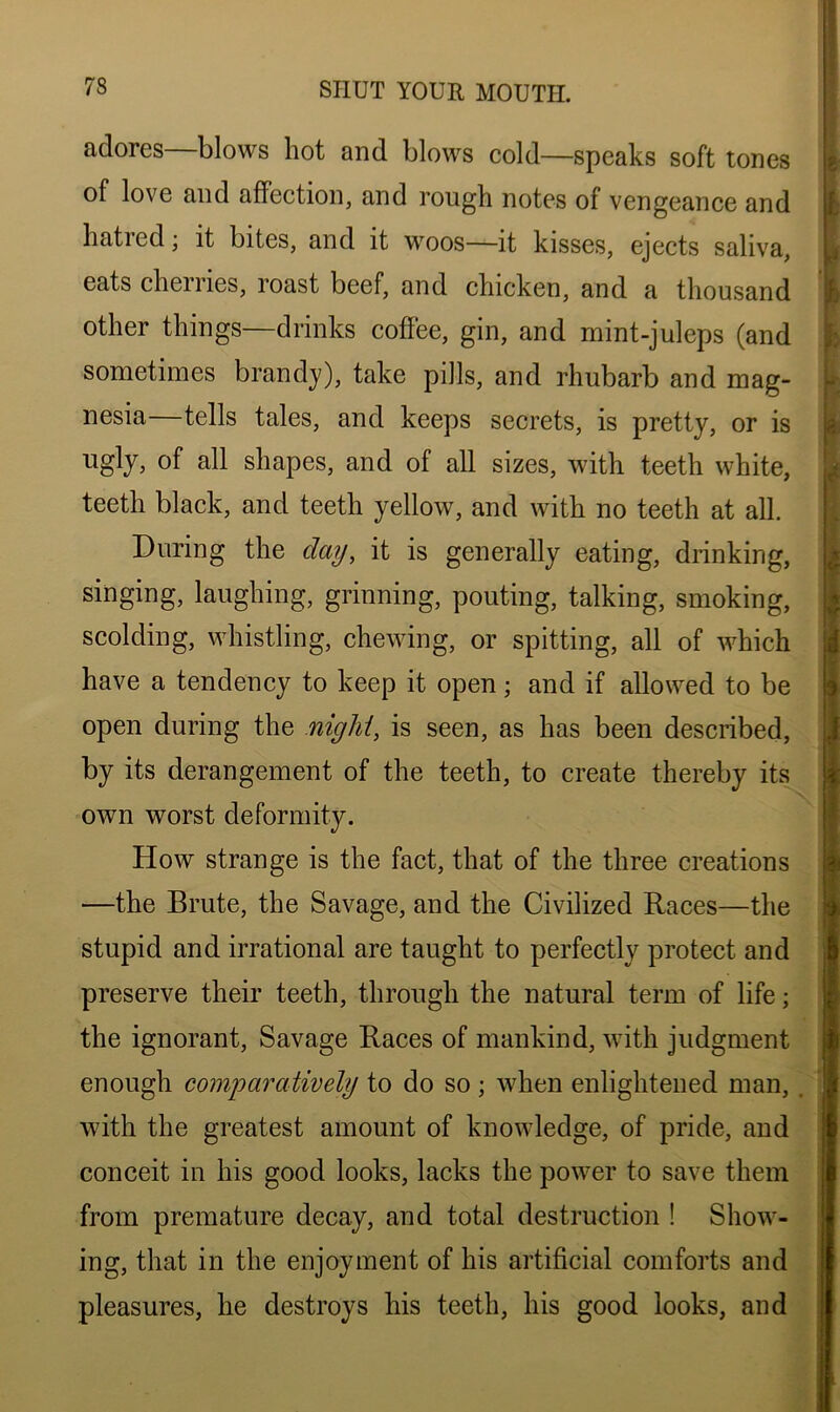 adores—blows hot and blows cold—speaks soft tones of love and affection, and rough notes of vengeance and hatied; it bites, and it woos—it kisses, ejects saliva, eats cherries, roast beef, and chicken, and a thousand other things—drinks coffee, gin, and mint-juleps (and sometimes brandy), take pills, and rhubarb and mag- nesia—tells tales, and keeps secrets, is pretty, or is shapes, and of all sizes, with teeth white, teeth black, and teeth yellow, and with no teeth at all. During the day, it is generally eating, drinking, singing, laughing, grinning, pouting, talking, smoking, scolding, whistling, chewing, or spitting, all of which have a tendency to keep it open; and if allowed to be open during the niglii, is seen, as has been described, by its derangement of the teeth, to create thereby its own worst deformity. How strange is the fact, that of the three creations •—the Brute, the Savage, and the Civilized Races—the stupid and irrational are taught to perfectly protect and preserve their teeth, through the natural term of life; the ignorant, Savage Races of mankind, with judgment enough comparatively to do so ; when enlightened man, with the greatest amount of knowledge, of pride, and conceit in his good looks, lacks the power to save them from premature decay, and total destruction ! Show- ing, that in the enjoyment of his artificial comforts and pleasures, he destroys his teeth, his good looks, and l l I f