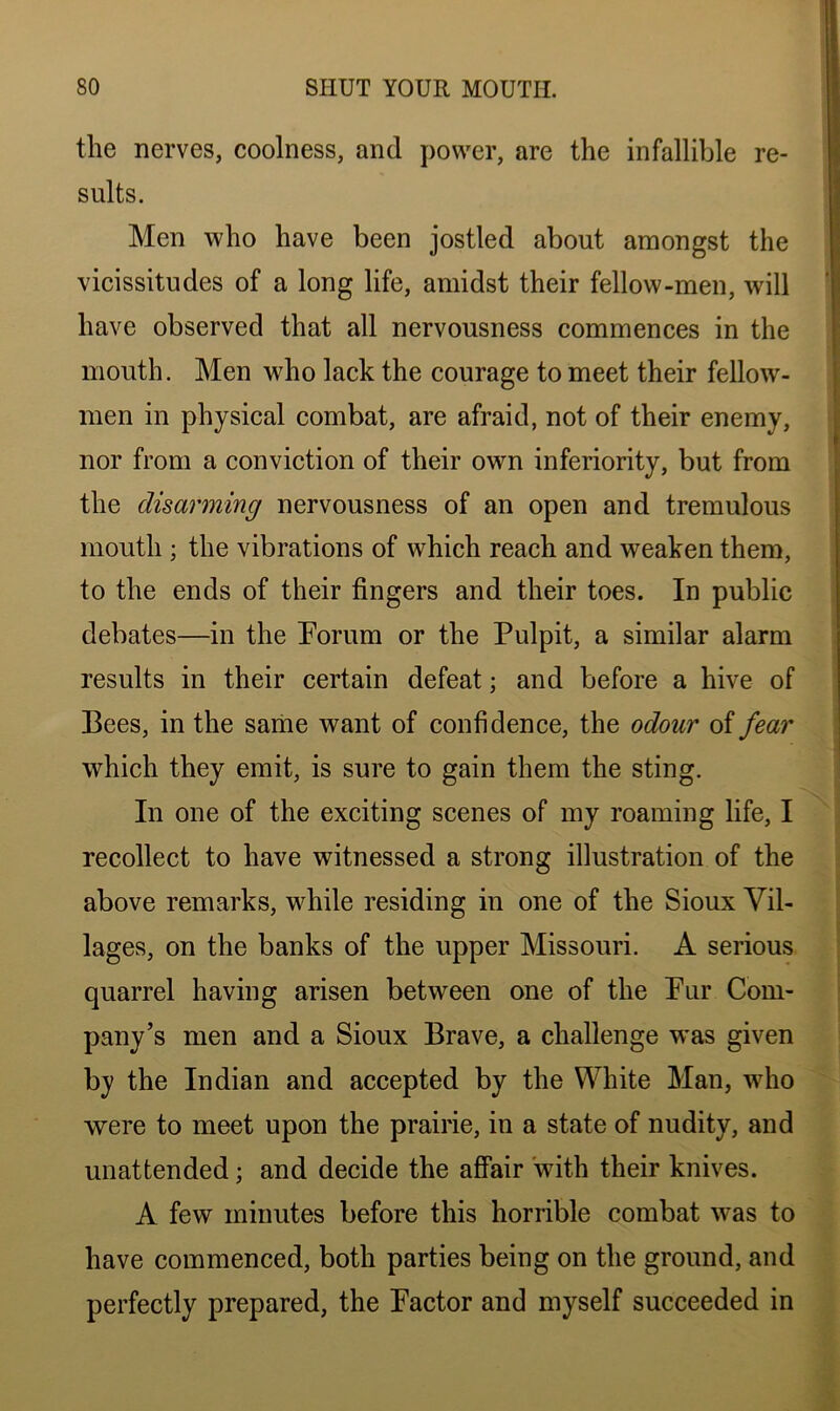 the nerves, coolness, and power, are the infallible re- sults. Men who have been jostled about amongst the vicissitudes of a long life, amidst their fellow-men, will have observed that all nervousness commences in the mouth. Men who lack the courage to meet their fellow- men in physical combat, are afraid, not of their enemy, nor from a conviction of their own inferiority, but from the disarming nervousness of an open and tremulous mouth ; the vibrations of which reach and weaken them, to the ends of their fingers and their toes. In public debates—in the Forum or the Pulpit, a similar alarm results in their certain defeat; and before a hive of Bees, in the same want of confidence, the odour of fear which they emit, is sure to gain them the sting. In one of the exciting scenes of my roaming life, I recollect to have witnessed a strong illustration of the above remarks, while residing in one of the Sioux Vil- lages, on the banks of the upper Missouri. A serious quarrel having arisen between one of the Pur Com- pany’s men and a Sioux Brave, a challenge w*as given by the Indian and accepted by the White Man, wrho were to meet upon the prairie, in a state of nudity, and unattended; and decide the affair with their knives. A few minutes before this horrible combat was to have commenced, both parties being on the ground, and perfectly prepared, the Factor and myself succeeded in