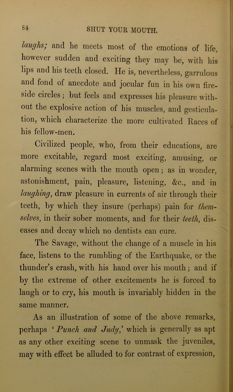 laughs, and he meets most of the emotions of life, however sudden and exciting they may be, with his lips and his teeth closed. He is, nevertheless, garrulous and fond of anecdote and jocular fun in his own fire- side circles; but feels and expresses his pleasure with- out the explosive action of his muscles, and gesticula- tion, which characterize the more cultivated Races of his fellow-men. Civilized people, who, from their educations, are more excitable, regard most exciting, amusing, or alarming scenes with the mouth open; as in wonder, astonishment, pain, pleasure, listening, &c., and in laughing, draw pleasure in currents of air through their teeth, by which they insure (perhaps) pain for them- selves, in their sober moments, and for their teeth, dis- eases and decay which no dentists can cure. The Savage, without the change of a muscle in his face, listens to the rumbling of the Earthquake, or the thunder’s crash, with his hand over his mouth; and if by the extreme of other excitements he is forced to laugh or to cry, his mouth is invariably hidden in the same manner. As an illustration of some of the above remarks, perhaps cPunch and Judy' which is generally as apt as any other exciting scene to unmask the juveniles, may with effect be alluded to for contrast of expression,