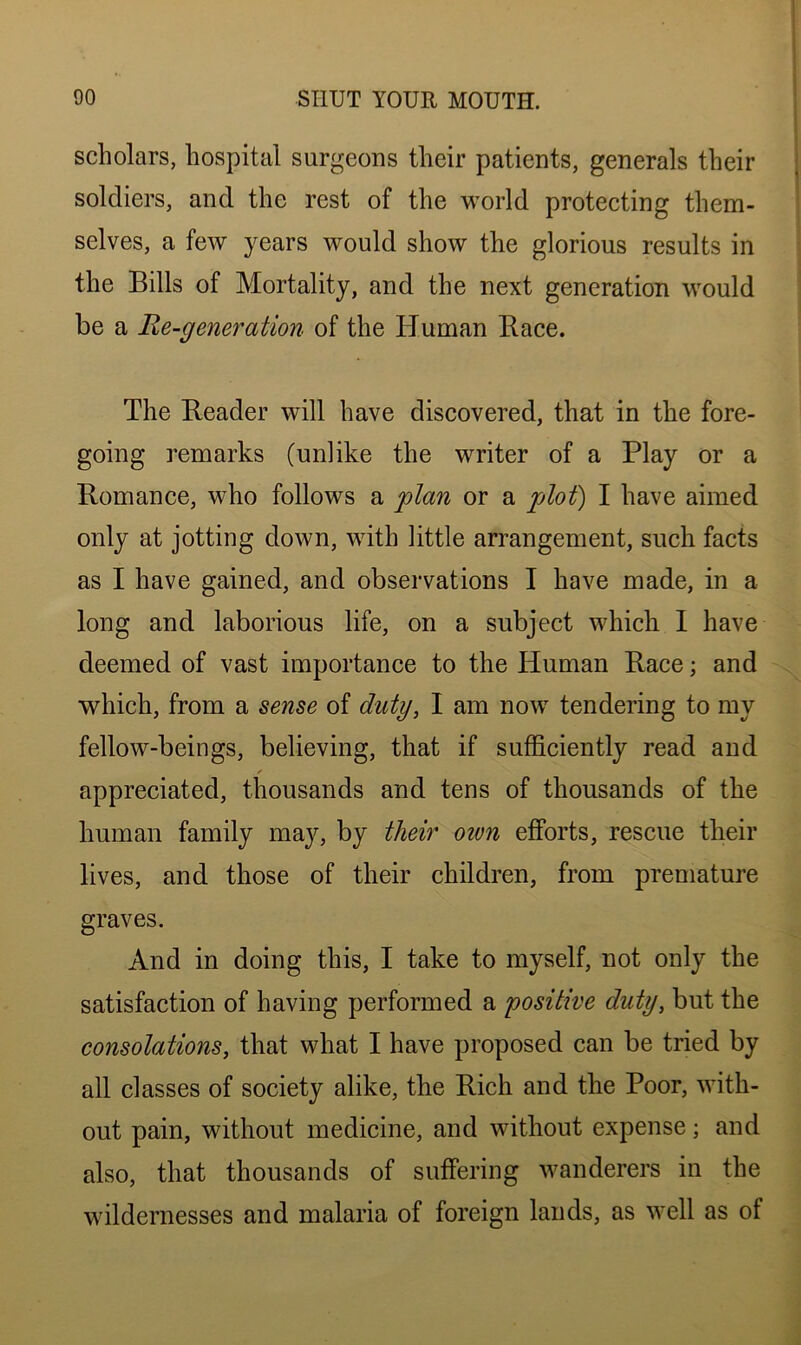 scholars, hospital surgeons their patients, generals their soldiers, and the rest of the world protecting them- selves, a few years would show the glorious results in the Bills of Mortality, and the next generation would be a Re-generation of the Human Race. The Reader will have discovered, that in the fore- going remarks (unlike the writer of a Play or a Romance, who follows a plan or a plot) I have aimed only at jotting down, with little arrangement, such facts as I have gained, and observations I have made, in a long and laborious life, on a subject which 1 have deemed of vast importance to the Human Race; and which, from a sense of duty, I am now tendering to my fellow-beings, believing, that if sufficiently read and ✓ appreciated, thousands and tens of thousands of the human family may, by their oivn efforts, rescue their lives, and those of their children, from premature graves. And in doing this, I take to myself, not only the satisfaction of having performed a 'positive duty, but the consolations, that what I have proposed can be tried by all classes of society alike, the Rich and the Poor, with- out pain, without medicine, and without expense; and also, that thousands of suffering wanderers in the wildernesses and malaria of foreign lands, as well as of