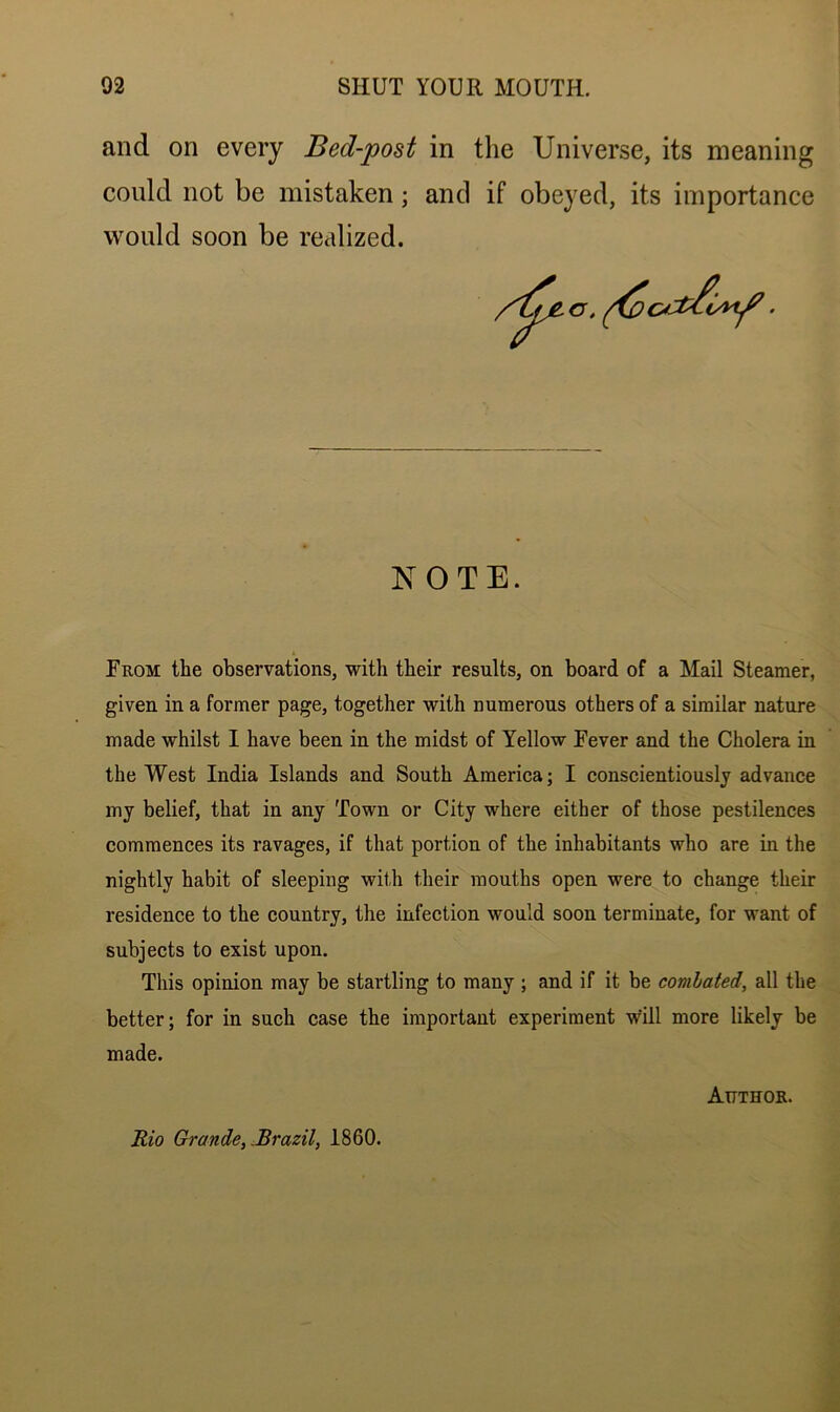 and on every Bed-post in the Universe, its meaning could not be mistaken; and if obeyed, its importance would soon be realized. NOTE. From the observations, with their results, on board of a Mail Steamer, given in a former page, together with numerous others of a similar nature made whilst I have been in the midst of Yellow Fever and the Cholera in the West India Islands and South America; I conscientiously advance my belief, that in any Town or City where either of those pestilences commences its ravages, if that portion of the inhabitants who are in the nightly habit of sleeping with their mouths open were to change their residence to the country, the infection would soon terminate, for want of subjects to exist upon. This opinion may be startling to many ; and if it be combated, all the better; for in such case the important experiment will more likely be made. Author. Rio Grande, .Brazil, 1860.